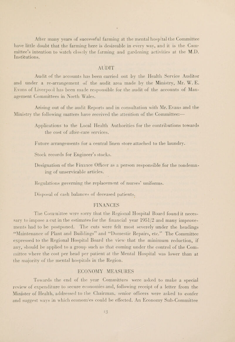 After many years of successful farming at the mental hospital-the Committee have little doubt that the farming here is desireable in every way, and it is the Com¬ mittee’s intention to watch closely the farming and gardening activities at the M.D. Institutions. AUDIT Audit of the accounts has lieen carried out by the Health Service Auditor and under a re-arrangement of the audit area made by the Ministry, Mr. W. E. Evans of Liver[)or)l has been made responsible for the audit of the accounts of Man¬ agement Committees in North Wales. Arising out of the audit Reports and in consultation with Mr. Evans and the Ministry the following matters have received the attention of the Committee:— Applications to the Local Health Authorities for the contributions towards the cost of after-care services. Future arrangements for a central linen store attached to the laundry. Stock records for Engineer’s stocks. Designation of the Finance Officer as a person responsible for the condemn¬ ing of unservicable articles. Regulations governing the replacement of nurses’ uniforms. Disposal of cash balances of deceased patients. FINANCES The Committee were sorry that the Regional Hospital Board found it neces¬ sary to impose a cut in the estimates for the financial year 1951/2 and many improve¬ ments had to be postponed. The cuts were felt most severely under the headings “Maintenance of Plant and Buildings” and “Domestic Repairs, etc.” The Committee expressed to the Regional Hospital Board the view-- that the minimum reduction, if any, should be applied to a group such as that coming under the control of the Com- [iiittee where the cost per head per patient at the Mental Flospital was lower than at the majority of the mental hospitals in the Region. ECONOMY MEASURES Towards the end of the year Committees were asked to make a special review of expenditure to secure e(X)nomies and, following receipt of a letter from the Minister of Health, addressed to the Chairman, senior officers were asked to confer and suggest ways in which econom'es could be effected. An Economy Sub-Committee