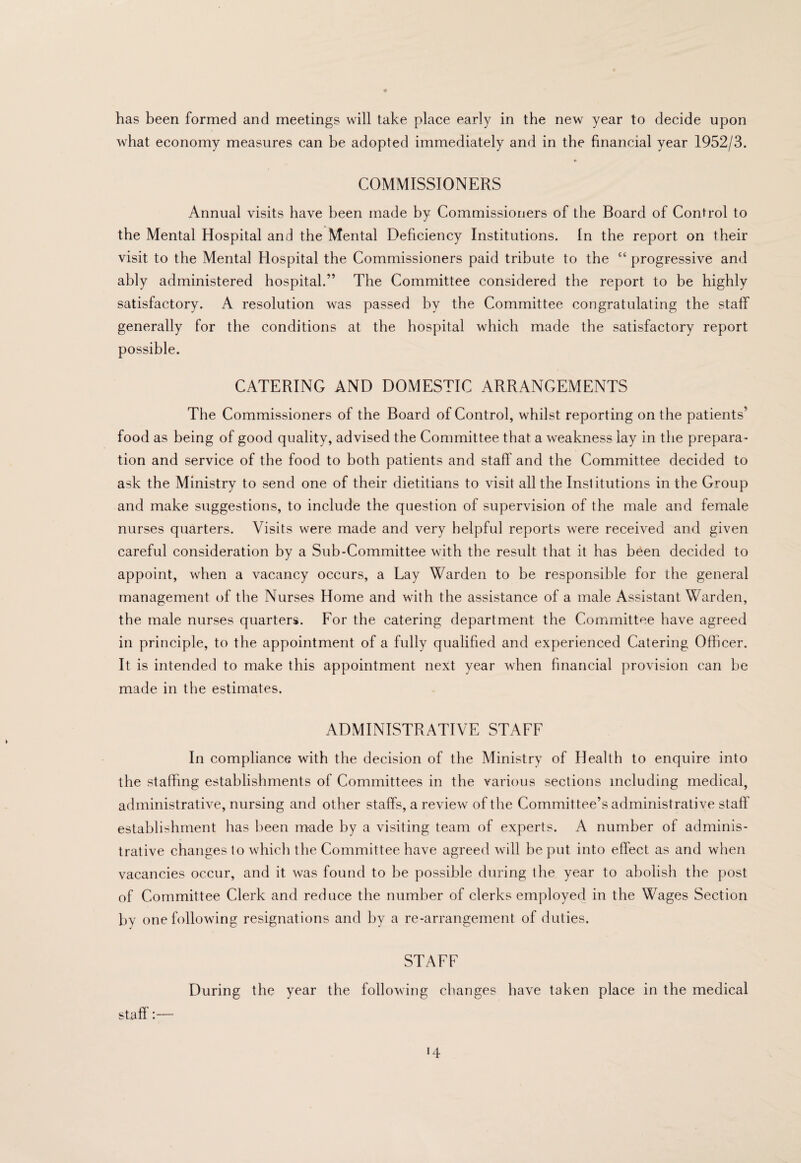 has been formed and meetings will take place early in the new year to decide upon what economy measures can be adopted immediately and in the financial year 1952/3. COMMISSIONERS Annual visits have been made by Commissioners of the Board of Control to the Mental Hospital and the Mental Deficiency Institutions. In the report on their visit to the Mental Hospital the Commissioners paid tribute to the “ progressive and ably administered hospital.” The Committee considered the report to be highly satisfactory. A resolution was passed by the Committee congratulating the staff generally for the conditions at the hospital which made the satisfactory report possible. CATERING AND DOMESTIC ARRANGEMENTS The Commissioners of the Board of Control, whilst reporting on the patients’ food as being of good quality, advised the Committee that a weakness lay in the prepara¬ tion and service of the food to both patients and staff and the Committee decided to ask the Ministry to send one of their dietitians to visit all the Institutions in the Group and make suggestions, to include the question of supervision of the male and female nurses quarters. Visits were made and very helpful reports were received and given careful consideration by a Sub-Committee with the result that it has been decided to appoint, when a vacancy occurs, a Lay Warden to be responsible for the general management of the Nurses Home and with the assistance of a male Assistant Warden, the male nurses quarters. For the catering department the Committee have agreed in principle, to the appointment of a fully qualified and experienced Catering Officer. It is intended to make this appointment next year when financial provision can be made in the estimates. ADMINISTRATIVE STAFF In compliance with the decision of the Ministry of Health to enquire into the staffing establishments of Committees in the various sections including medical, administrative, nursing and other staffs, a review of the Committee’s administrative staff’ establishment has been made by a visiting team of experts. A number of adminis¬ trative changes to which the Committee have agreed will be put into effect as and when vacancies occur, and it was found to he possible during the year to abolish the post of Committee Clerk and reduce the number of clerks employed in the Wages Section by one following resignations and by a re-arrangement of duties. STAFF During the year the following changes have taken place in the medical