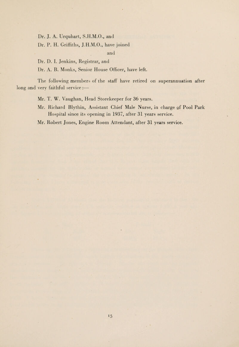 Dr. J. A. Urquhart, S.H.M.O., and Dr. P. H. Griffiths, J.H.M.O., have joined and Dr. D. I. Jenkins, Registrar, and Dr, A. B. Monks, Senior House Officer, have left. The following members of the staff have retired on superannuation after long and very faithful service :— Mr. T. W. Vaughan, Head Storekeeper for 36 years. Mr. Richard Blythin, Assistant Chief Male Nurse, in charge of Pool Park Hospital since its opening in 1937, after 31 years service. Mr. Robert Jones, Engine Room Attendant, after 31 years service.