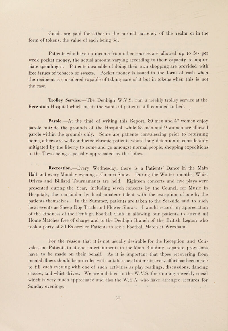 form of tokens, the value of each being 3d. Patients who have no income from other sources are allowed up to 5/- per week pocket money, the actual amount varying according to their capacity to appre¬ ciate spending it. Patients incapable of doing their own shopping are provided with free issues of tobacco or sweets. Pocket money is issued in the form of cash when the recipient is considered capable of taking care of it but in tokens when this is not the case. Trolley Service.—The Denbigh W.V.S. run a weekly trolley service at the Reception Hospital which meets the wants of patients still confined to bed. Parole.—At the time of writing this Report, 80 men and 47 women enjoy parole outside the grounds of the Hospital, while 65 men and 9 women are allowed parole within the grounds only. Some are patients convalescing prior to returning home, others are well conducted chronic patients whose long detention is considerably mitigated by the liberty to come and go amongst normal people, shopping expeditions to the Town being especially appreciated by the ladies. Recreation.—Every Wednesday, there is a Patients’ Dance in the Main Hall and every Monday evening a Cinema Show. During the Winter months. Whist Drives and Billiard Tournaments are held. Eighteen concerts and five plays were presented during the Year, including seven concerts by the Council for Music in Hospitals, the remainder by local amateur talent with the exception of one by the patients themselves. In the Summer, patients are taken to the Sea-side and to such local events as Sheep Dog Trials and Elower Shows. I would record my appreciation of the kindness of the Denbigh Football Club in allowing our patients to attend all Home Matches free of charge and to the Denbigh Branch of the British Legion who took a party of 30 Ex-service Patients to see a Football Match at Wrexham. For the reason that it is not usuallv desirable for the Reception and Con¬ valescent Patients to attend entertainments in the Main Building, separate provisions have to be made on their l)ehalf. As it is important that those recovering from mental illness should be provided with suitable social interests,everv effort has been made to fill each evening with one of such activities as play readings, discussions, dancing classes, and whist drives. We are indebted to the W.\kS. for running a weekly social which is very much appreciated and also the W.E.A. who have arranged lectures for Sunday evenings.