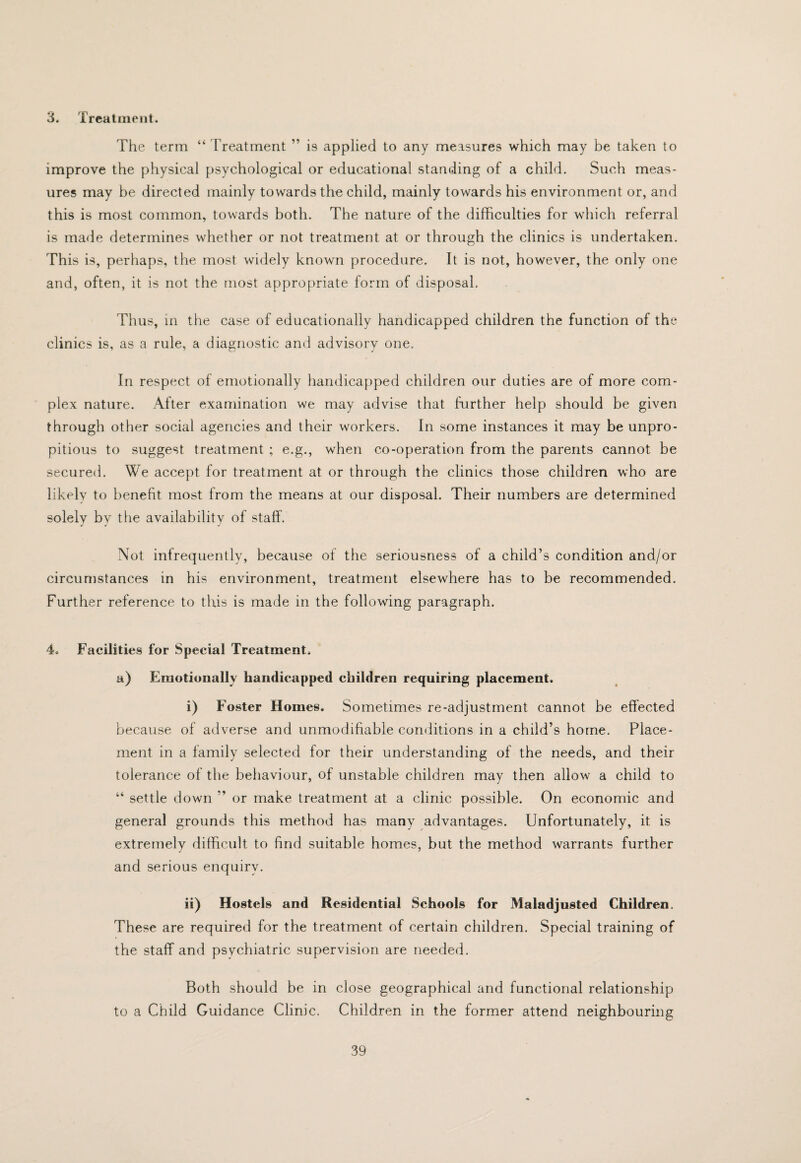 3. Treatment. The term “ treatment ” is applied to any measures which may be taken to improve the physical psychological or educational standing of a child. Such meas¬ ures may be directed mainly towards tho child, mainly towards his environment or, and this is most common, towards both. The nature of the difficulties for which referral is made determines whetlier or not treatment at or through the clinics is undertaken. This is, perhaps, the most widely known procedure. It is not, however, the only one and, often, it is not the most appropriate form of disposal. Thus, m the case of educationally handicapped children the function of the clinics is, as a rule, a diagnostic and advisory one. In respect of emotionally handicapped children our duties are of more com¬ plex nature. After examination we may advise that further help should be given through other social agencies and their workers. In some instances it may be unpro- pitious to suggest treatment ; e.g., when co-operation from the parents cannot be secured. We accept for treatment at or through the clinics those children who are likely to benefit most from the means at our disposal. Their numbers are determined solely by the availability of staff. Not infrequently, because of the seriousness of a child’s condition and/or circumstances in his environment, treatment elsewhere has to be recommended. Further reference to this is made in the following paragraph. 4. Facilities for Special Treatment. a) Emotionally handicapped children requiring placement. i) Foster Homes. Sometimes re-adjustment cannot be effected because of adverse and unmodifiable conditions in a child’s home. Place¬ ment in a family selected for their understanding of the needs, and their tolerance of the behaviour, of unstable children may then allow a child to “ settle down ” or make treatment at a clinic possible. On economic and general grounds this method has many advantages. Unfortunately, it is extremely difficult to find suitable homes, but the method warrants further and serious enquirv. ii) Hostels and Residential Schools for Maladjusted Children. These are required for the treatment of certain children. Special training of the staff and psychiatric supervision are needed. Both should be in close geographical and functional relationship to a Child Guidance Clinic. Children in the former attend neighbouring
