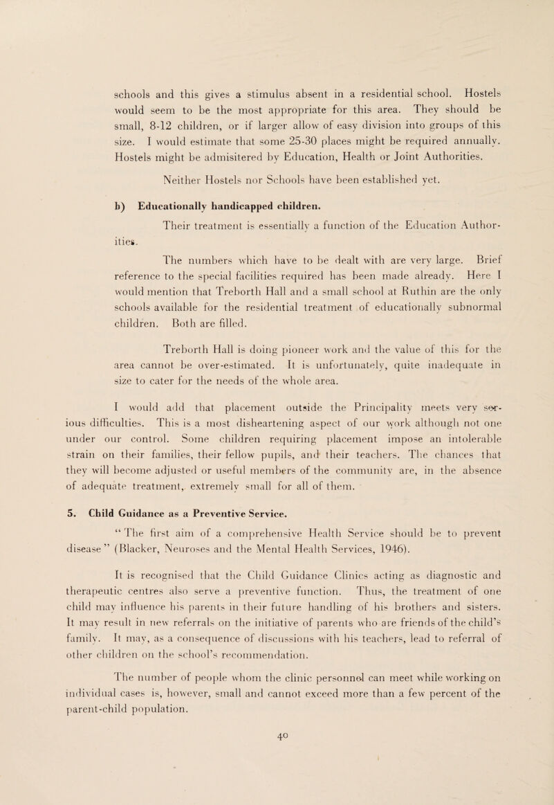 schools and this gives a stimulus absent in a residential school. Hostels would seem to be the most appropriate for this area. They should be small, 8-12 children, or if larger allow of easy division into groups of this size. I would estimate that some 25-30 places might be required annually. Hostels might be admisitered by Education, Health or Joint Authorities. Neither Hostels nor Schools have been established yet. b) Educationally handicapped children. Their treatment is essentially a function of the Education Author¬ ities. The numbers which have to be dealt with are very large. Brief reference to the special facilities required has been made already. Here I would mention that Treborth Hall and a small school at Ruthin are the only schools available for the residential treatment of educationally subnormal children. Both are filled. Treborth Hall is doing pioneer work and the value of this for the area cannot be over-estimated. It is unfortunately, quite inadequate in size to cater for the needs of the whole area. I would add that placement outside the Principality meets very ser¬ ious difficulties. This is a most disheartening aspect of our work although not one under our control. Some children requiring placement impose an intolerable strain on their families, their fellow pupils, and their teachers. The chances that they will become adjusted or useful members of the communitv are, in the absence of adequate treatment, extremely small for all of them. 5. Child Guidance as a Preventive Service. “ The first aim of a comprehensive Health Service should be to prevent disease” (Blacker, Neuroses and the Mental Health Services, 1946). It is recognised that the Child Guidance Clinics acting as diagnostic and therapeutic centres also serve a preventive function. Thus, the treatment of one child may inlluence his parents in their future handling of his brothers and sisters. It may result in new referrals on the initiative of jiarents who are friends of the child’s family. It may, as a consequence of discussions with his teachers, lead to referral of other children on the school’s recommendation. The number of people wdiom the clinic personnol can meet while w'orking on individual cases is, however, small and cannot exceed more than a few percent of the parent-child population.