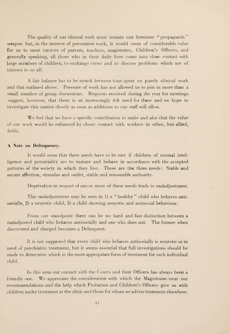 The quality of our clinical work must remain our foremost “ propaganda ” weapon but, in the interest of preventive work, it would seem of considerable value for us to meet groups of parents, teachers, magistrates. Children’s Officers, and generally speaking, all those who in their daily lives come into close contact with large numbers of children, to exchange views and to discuss problems which are ol interest to us all. A fair balance has to be struck between time spent on purely clinical work and that outlined above. Pressure of work has not allowed us to join in more than a small number of group discussions. Requests received during tbe year for meetings suggest, however, that there is an increasingly felt need for these and we hope to investigate this matter closely as soon as additions to our staff will allow. We feel that we have a specihc contribution to make and also that the value of our work would be enhanced by closer contact witli workers in other, but allied, fields. A Note on Delinquency. It would seem that three needs have to be met if children of normal intel¬ ligence and potentiality are to mature and behave in accordance with the accepted patterns of the society in which they live. These are the three needs : Stable and secure affection, stimulus and outlet, stable and reasonable authority. Deprivation in respect of one or more of these needs leads to maladjustment. This maladjustment may be seen in 1) a “ healthy ” child who behaves anti- socially, 2) a neurotic child, 3) a child showing neurotic and antisocial behaviour. From our standpoint there can be no hard and fast distinction between a maladjusted child who behaves antisocially and one who does not. The former when discovered and charged becomes a Delinquent. It is not suggested that every child who behaves antisocially is neurotic or in need of psychiatric treatment, but it seems essential that full investigations should be made to determine which is the most appropriate form of treatment for each individual child. In this area our contact with the Courts and their Officers has always been a friendly one. We appreciate the consideration with which the Magistrates treat our recommendations and the help which Probation and Children’s Officers give us with children under treatment at the clinic and those for whom we advise treatment elsewhere.
