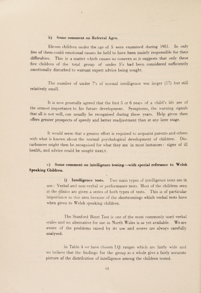 b) Some comment on Referral Ages. Ele veil children under the age of 5 were examined during 1951. In only five of them could emotional causes be held to have been mainly responsible for their difficulties. This is a matter which causes us concern as it suggests that only these five children of the total group of under 5’s had been considered sufficiently emotionally disturbed to warrant expert advice being sought. The number of under 7’s of normal intelligence was larger (17) but still relatively small. It is now generally agreed that the first 5 or 6 years of a child’s life are of the utmost importance to his future development. Svmptoms, the warning signals that all is not well, can usually be recognised during these years. Help given then offers greater prospects of speedy and better readjustment than at any later stage. It would seem that a greater effort is required to acquaint parents and others with what is known about the normal psychological development of children. Dis¬ turbances might then be recognised for what they are in most instances: signs of ill health, and advice could be sought early. c) Some comment on intelligence testing—with special reference to Welsh Speaking Children. • i) Intelligence tests. Two main types of intelligence tests are in use: Verbal and non-verbal or performance tests. Most of the children seen at the clinics are given a series of both types of tests. This is of particular importance in tins area because of the shortcomings which verbal tests have when given to Welsh speaking children. The Stanford Binet Test is one of the most commonly used verbal scales and no alternative for use in North Wales is as yet available. We are aware of the problems raised by its use and scores are always carefully analysed. In Table 4 we have chosen I.Q. ranges which are fairly wide and we believe that the findings for the group as a whole give a fairly accurate picture of the distribution of intelligence among the children tested.