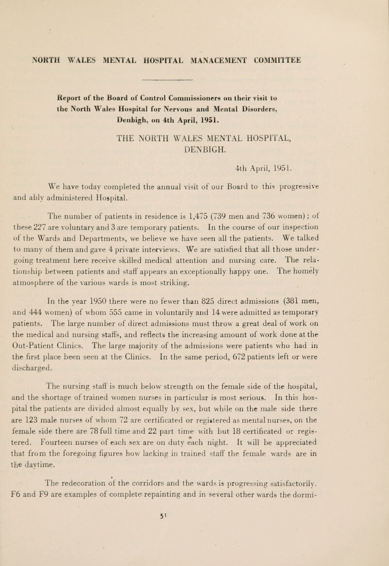 Report of the Board of Control Commissioners on their visit to the North Wales Hospital for Nervous and Mental Disorders, Denbigh, on 4th April, 1951, THE NORTH WALES MENTAL HOSPITAL, DENBIGH. 4th April, 1951. We have today comp)leted the annual visit of our Board to this progressive and ably administered Hospital. The number of patients in residence is 1,475 (739 men and 736 women); ol these 227 are voluntary and 3 are temporary patients. In the course of our inspection of the Wards and Departments, we believe we have seen all the patients. We talked to many of them and gave 4 private interviews. We are satisfied that all those under¬ going treatment here receive skilled medical attention and nursing care. The rela¬ tionship between patients and staff appears an exceptionally happy one. The homely atmosphere of the various wards is most striking. In the year 1950 there were no fewer than 825 direct admissions (381 men, and 444 women) of whom 555 came in voluntarily and 14 were admitted as temporary patients. The large number of direct admissions must throw a great deal of work on the medical and nursing staffs, and reflects the increasing amount of work done at the Out-Patient Clinics. The large majority of the admissions were patients who had in the first place been seen at the Clinics. In the same period, 672 patients left or were discharged. The nursing staff is much below strength on the female side of the hospital, and the shortage of trained women nurses in particular is most serious. In this hos¬ pital the patients are divided almost equally by sex, but while on the male side there are 123 male nurses of whom 72 are certificated or registered as mental nurses, on the female side there are 78 full time and 22 part time with but 18 certificated or regis¬ tered. Fourteen nurses of each sex are on duty each night. It will be appreciated that from the foregoing figures how lacking in trained staff the female wards are in the daytime. The redecoration of the corridors and the wards is progressing satisfactorily. F6 and F9 are examples of complete^ repainting and in several other wards the dorini-