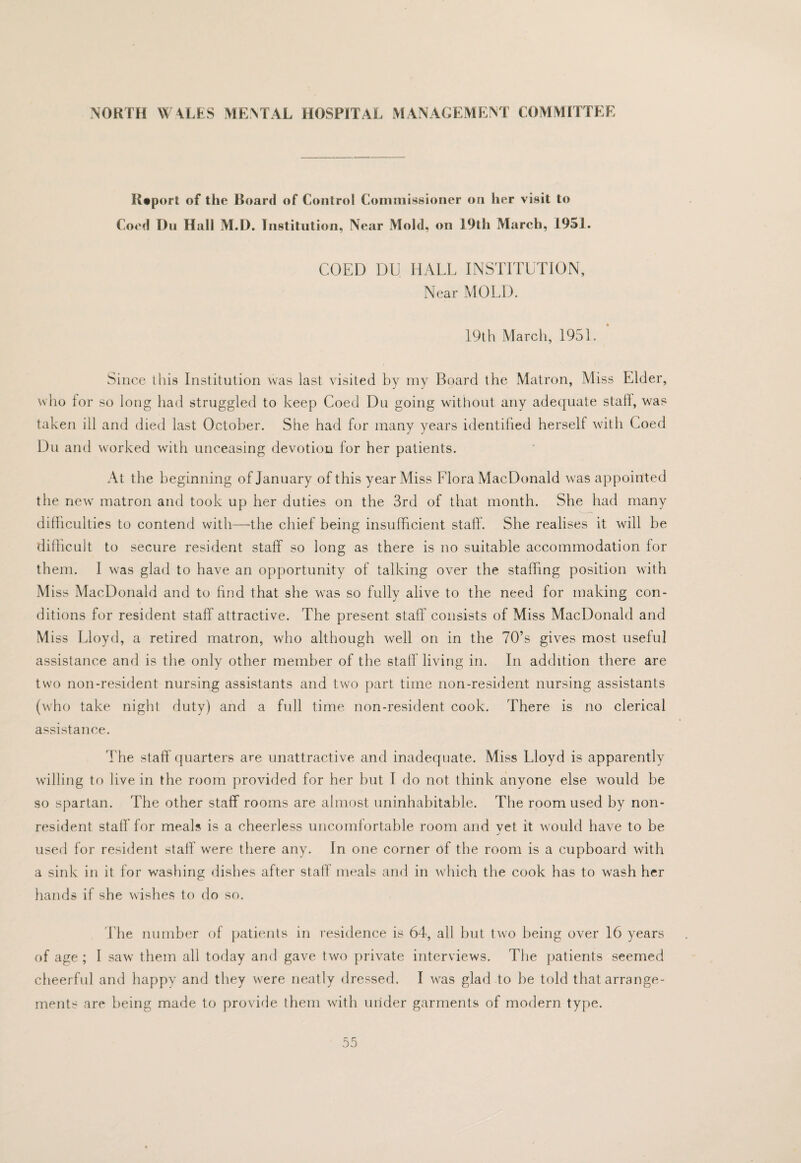 H«port of the Board of Control Commissioner on her visit to Coed Dll Hall M.D. Institution, Near Mold, on 19th March, 1951. COED DU HALL INSTITUTION, Near MOLD. 19th March, 1951. Since this Institution was last visited by iny Board the Matron, Miss Elder, who lor so long had struggled to keep Coed Du going without any adequate stall, was takeii ill and died last October. She had for many years identified herself with Coed Du and worked with unceasing devotion for her patients. At the beginning of January of this year Miss Flora MacDonald was appointed the new matron and took up her duties on the 3rd of that month. She had many difficulties to contend with—the chief being insufficient staff. She realises it will be dillicult to secure resident staff so long as there is no suitable aceommodation for them. I was glad to have an opportunity of talking over the staffing position with Miss MacDonald and to find that she was so fully alive to the need for making con¬ ditions for resident staff'attractive. The present staff consists of Miss MacDonald and Miss Lloyd, a retired matron, who although well on in the 70’s gives most useful assistance and is the only other member of the staff living in. In addition there are two non-resident nursing assistants and two part time non-resident nursing assistants (who take night duty) and a full time non-resident cook. There is no clerieal assistance. The staff quarters are unattractive and inadequate. Miss Lloyd is apparently willing to live in the room provided for her but I do not think anyone else would be so spartan. The other staff rooms are almost uninhabitable. The room used by non¬ resident staff for meals is a cheerless uncomfortable room and vet it would have to be used for resident staff’ were there any. In one corner of the room is a cupboard with a sink in it for washing dishes after staff meals and in which the cook has to wash her hands if she wishes to do so. Fhe number of patients in residence is 64, all but two being over 16 years of age ; I saw them all today and gave two private interviews. The patients seemed cheerful and happy and they were neatly dressed. I was glad to be told that arrange¬ ments are being made to provide them with under garments of modern type.