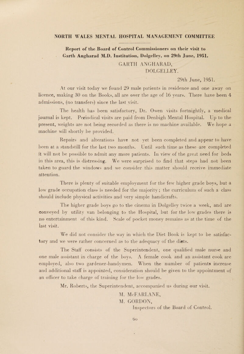 Report of the Board of Control Commissioners on their visit to Garth Angharad M.D. Institutian, Dolgelley, on 29th June, 1951. GARTH ANGHARAD, DOLGELLEY. 29th June, 1951. At our visit today we found 29 male patients in residence and one away on licence, making 30 on the Books, all are over the age of 16 years. There have been 4 admissions, (no transfers) since the last visit. The health has been satisfactory. Dr. Owen visits fortnightly, a medical journal is kept. Periodical visits are paid from Denbigh Mental Hospital. Up to the present, weights are not being recorded as there is no machine available. We hope a machine will shortly be provided. Repairs and alterations have not yet been completed and appear to have been at a standstill for the last two months. Until such time as these are completed it will not be possible to admit any more patients. In view of the great need for beds in this area, this is distressing. We were surprised to find that steps had not been taken to guard the windows and we consider this matter should receive immediate attention. There is plenty of suitable employment for the few higher grade boys, but a low grade occupation class is needed for the majority; the curriculum of such a class should include physical activities aiul very simple handicrafts. The higher grade boys go to the cinema in Dolgelley twice a week, and are conveyed by utility van belonging to the Hospital, but for the low grades there is no entertainment of this kind. Scale of pocket money remains as at the time of the last visit. We did not consider the way in which the Diet Book is kept to be satisfac¬ tory and we were rather concerned as to the adequacy of the diets. The Staff consists of the Superintendent, one qualihed male nurse and one male assistant in charge of the boys. A female cook and an assistant cook are employed, also two gardener-handymen. When the number of patients increase and additional staff is a})poiiited, consideration should be given to the appointment of an olhcer to take charge of training for the low grades. Mr. Roberts, the Superintendent, accompanied us during our visit. M. McFARUAJNE, M. GORDON, Inspectors of the Board of Control, bo