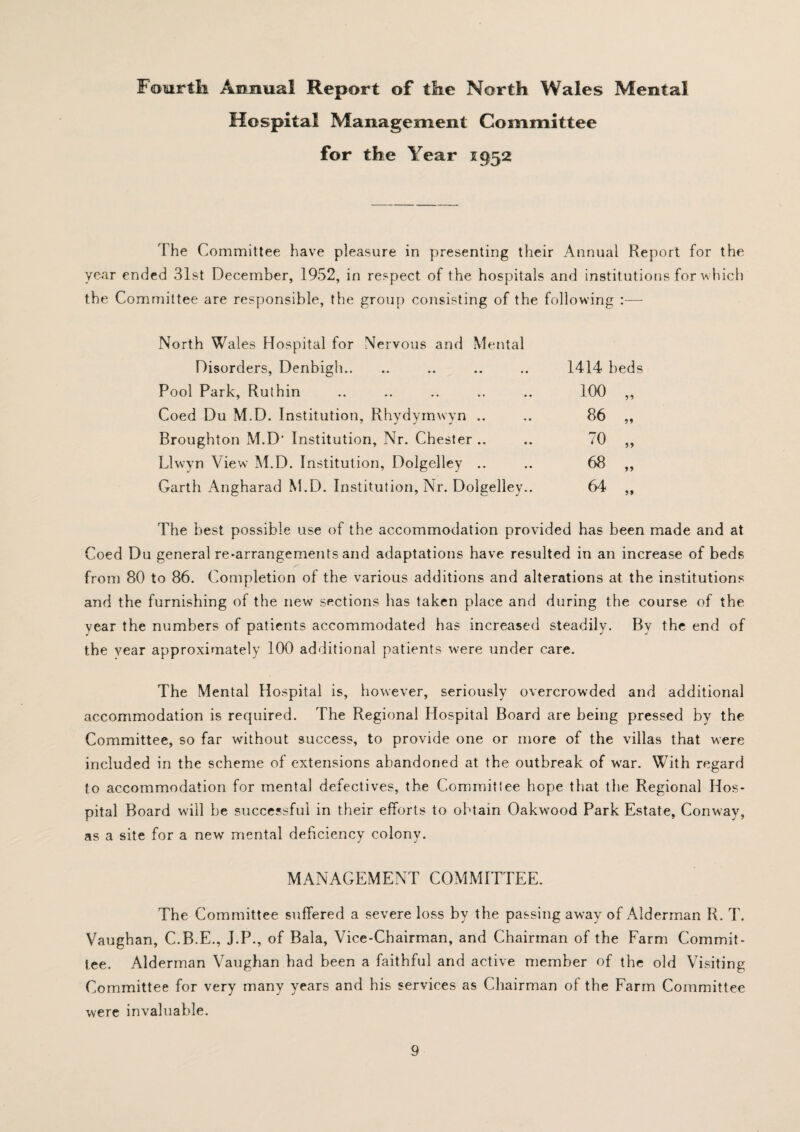 Fourth. Annual Report of the North Wales Mental Hospital Management Committee for the Year 1952 The Committee have pleasure in presenting their Annual Report for the year ended 31st December, 1952, in respect of the hospitals and institutions for which the Committee are responsible, the group consisting of the following :— North Wales Hospital for Nervous and Mental Disorders, Denbigh.. Pool Park, Ruthin Coed Du M.D. Institution, Rhydymwyn .. Broughton M.D' Institution, Nr. Chester .. Llwyn View M.D. Institution, Dolgelley .. Garth Angharad M.D. Institution, Nr. Dolgelley.. 1414 beds 100 „ 86 „ 70 „ 68 „ 64 „ The best possible use of the accommodation provided has been made and at Coed Du general re-arrangements and adaptations have resulted in an increase of beds from 80 to 86. Completion of the various additions and alterations at the institutions and the furnishing of the new sections has taken place and during the course of the year the numbers of patients accommodated has increased steadily. By the end of the vear approximately 100 additional patients were under care. The Mental Hospital is, however, seriously overcrowded and additional accommodation is required. The Regional Hospital Board are being pressed by the Committee, so far without success, to provide one or more of the villas that were included in the scheme of extensions abandoned at the outbreak of war. With regard to accommodation for mental defectives, the Committee hope that the Regional Hos¬ pital Board will be successful in their efforts to obtain Oakwood Park Estate, Conway, as a site for a new mental deficiency colony. MANAGEMENT COMMITTEE. The Committee suffered a severe loss by the passing away of Alderman R. T. Vaughan, C.B.E., J.P., of Bala, Vice-Chairman, and Chairman of the Farm Commit¬ tee. Alderman Vaughan had been a faithful and active member of the old Visiting Committee for very many years and his services as Chairman of the Farm Committee were invaluable.