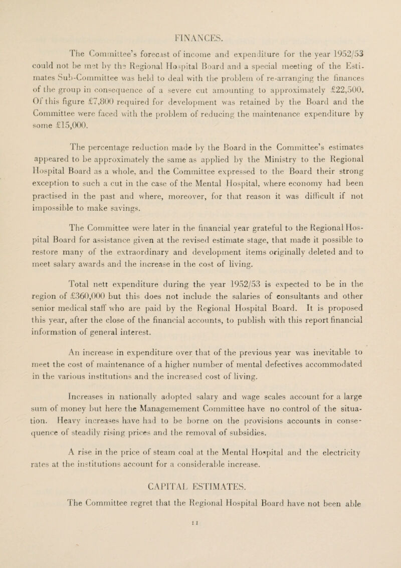 FINANCES. File Committee’s forecast of income and expenditure for the year 1952/53 could not be met by the Regional Hospital Board and a special meeting of the Esti¬ mates Sub-Committee was held to deal with the problem of re-arranging the finances of the group in consequence of a severe cut amounting to approximately £22,500. Of this figure £. ,800 required for development was retained by the Board and the Committee were faced with the problem of reducing the maintenance expenditure by some £15,000. The percentage reduction made by the Board in the Committee’s estimates appeared to be approximately the same as applied by the Ministry to the Regional Hospital Board as a whole, and the Committee expressed to the Board their strong exception to such a cut in the case of the Mental Hospital, where economy had been practised in the past and where, moreover, for that reason it was difficult if not impossible to make savings. The Committee were later in the financial year grateful to the Regional Hos¬ pital Board for assistance given at the revised estimate stage, that made it possible to restore many of the extraordinary and development items originally deleted and to meet salarv awards and the increase in the cost of living. Total nett expenditure during the year 1952/53 is expected to be in the region of £360,000 but this does not include the salaries of consultants and other senior medical staff who are paid by the Regional Hospital Board. It is proposed this year, after the close of the financial accounts, to publish with this report financial information of general interest. An increase in expenditure over that of the previous year was inevitable to meet the cost of maintenance of a higher number of mental defectives accommodated in the various institutions and the increased cost of living. Increases in nationally adopted salary and wage scales account for a large sum of money but here the Managemement Committee have no control of the situa¬ tion. Heavy increases have had to be borne on the provisions accounts in conse¬ quence of steadily rising prices and the removal of subsidies. A rise in the price of steam coal at the Mental Hospital and the electricity rates at the institutions account for a considerable increase. CAPITAL ESTIMATES. The Committee regret that the Regional Hospital Board have not been able