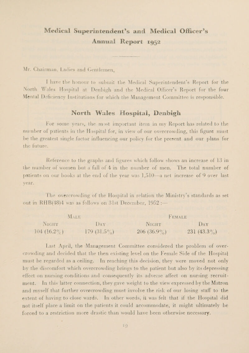 Medical Superintendent’s and Medical Officer’s Animal Report 1952 Mr. Chairman, Ladies and Gentlemen, 1 have the honour to submit tlie Medical Superintendent’s Report for the North Wales Hospital at Denbigh and the Medical Officer’s Report for the four Mental Deficiency Institutions for which the Management Committee is responsible. North Wales Hospital, Denbigh. For some years, the most important item in my Report has related to the number ol patients in the Hospital for, in view of our overcrowding, this figure must be the greatest single factor influencing our policy for the present and our plans for the future. Reterence to the graphs and figures which follow shows an increase of 13 in the number of women but a fall of 4 in the number of men. The total number of patients on our books at the end of the year was 1,510—a net increase of 9 over last year. 1 he overcrowding of the Hospital in relation the Ministry’s standards as set out in RHB(48)4 was as follows on 31st December, 1952 Male F EMALE Night Day Night Day 104 (16.2%) 179 (31.5%) 206 (36.9%) 231 (43.3%) Last April, the Management Committee considered the problem ol over¬ crowding and decided that the then existing level on the Female Side of the Hospital must he regarded as a ceiling. In reaching this decision, they were moved not only by the discomfort which overcrowding brings to the patient hut also by its depressing effect on nursing conditions and consequently its adverse affect on nursing recruit¬ ment. In this latter connection, they gave weight to the view expressed by the Matron and myself that further overcrowding must involve the risk of our losing staff to the extent of having to close wards. In other words, it was felt that if the Hospital did not itself place a limit on the patients it could accommodate, it might ultimately he forced to a restriction more drastic than would have been otherwise necessary.