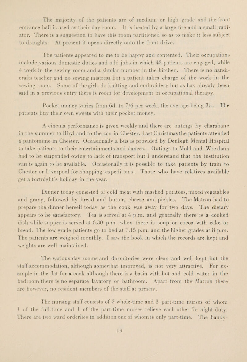 The majority of the patients are of medium or high grade and the front entrance hall is used as their day room. It is heated by a large fire and a small radi¬ ator. There is a suggestion to have this room partitioned so as to make it less subject to draughts. At present it opens directly onto the front drive. The patients appeared to me to be happy and contented. Their occupations include various domestic duties and odd jobs in which 42 patients are engaged, while 4 work in the sewing room and a similar number in the kitchen. There is no handi¬ crafts teacher and no sewing mistress but a patient takes charge of the work in the sewing room. Some of the girls do knitting and embroidery but as has already been said in a previous entry there is room for development in occupational therapy. Pocket money varies from 6d. to 7/6 per week, the average being 3/-. The patients buy their own sweets with their pocket money. A cinema performance is given weekly and there are outings by charabanc in the summer to Rhyl and to the zoo in Chester. Last Christmas the patients attended a pantomime in Chester. Occasionally a bus is provided by Denbigh Mental Hospital to take patients to their entertainments and dances. Outings to Mold and Wrexham had to be suspended owing to lack of transport but I understand that the institution van is again to be available. Occasionally it is possible to take patients by train to Chester or Liverpool for shopping expeditions. Those who have relatives available get a fortnight’s holiday in the year. Dinner today consisted of cold meat with mashed potatoes, mixed vegetables and gravy, followed by bread and butter, cheese and pickles. The Matron had to prepare the dinner herself today as the cook was away for two days. The dietary appears to be satisfactory. Tea is served at 4 p.in. and generally there is a cooked dish while supper is served at 6.30 p.m. when there is soup or cocoa with cake or bread. The low grade patients go to bed at 7.15 p.m. and the higher grades at 8 p.m. The patients are weighed monthly. 1 saw the book in which the records are kept and weights are well maintained. The various day rooms and dormitories were clean and well kept but the stall accommodation, although somewhat improved, is not very attractive. For ex¬ ample in the Hat for a cook although there is a basin with hot and cold water in the bedroom there is no separate lavatory or bathroom. Apart from the Matron there are however, no resident members of the staff at present. The nursing staff consists of 2 whole-time and 3 part-time nurses of whom 1 of the full-time and 1 of the part-time nurses relieve each other for night duty. There are two ward orderlies in addition one of whom is only part-time. The handy-