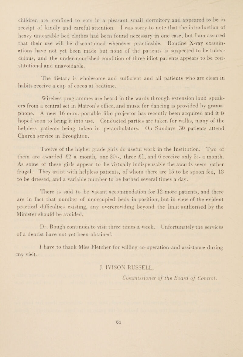 children are confined to cots in a pleasant small dormitory and appeared to be in receipt of kindly and careful attention. I was sorrv to note that the introduction of heavy untearable bed clothes had been found necessary in one case, but I am assured that their use will be discontinued whenever practicable. Routine X-ray examin¬ ations have not yet been made but none of the patients is suspected to be tuber¬ culous, and the under-nourished condition of three idiot patients appears to be con¬ stitutional and unavoidable. The dietary is wholesome and sufficient and all patients who are clean in habits receive a cup of cocoa at bedtime. Wireless programmes are heard in the wards through extension loud speak¬ ers from a central set in Matron’s office, and music lor dancing is provided by grama- phone. A new 16 m.m. portable film projector has recently been acquired and it is hoped soon to bring it into use. Conducted parties are taken for walks, many of the helpless patients being taken in perambulators. On Sundays 30 patients attend Church service in Broughton. Twelve of tlie higher grade girls do useful work in the Institution. Two of them are awarded £2 a month, one 30/-, three £1, and 6 receive only 5/- a month. As some of these girls appear to be virtually indispensable the awards seem rather frugal. They assist with helpless patients, of whom there are 15 to be spoon fed, 18 to be dressed, and a variable number to be bathed several times a dav. There is said to be vacant accommodation for 12 more patients, and there are in fact that number of unoccupied beds in position, but in view of the evident practical difficulties existing, any overcrowding beyond the limit authorised by the Minister should be avoided. Dr. Bough continues to visit three times a week. Unfortunately the services ol a dentist have not vet been obtained. my visit. 1 have to thank Miss Fletcher for willing co-operation and assistance during J. IVISON RUSSELL, Commissioner oj the Board of Control.
