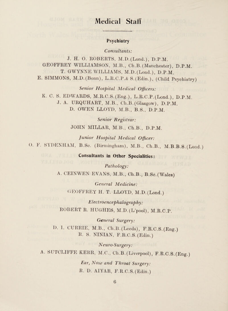 Medical Staff Psychiatry Consultants: J. H. 0. ROBERTS, M.D. (Lond.), D.P.M. GEOFFREY WILLIAMSON, M.B., Oh.B.(Manchester), D.P.M. T. GWYNNE WILLIAMS, M.D. (Lond.), D.P.M. E. SIMMONS, M.D. (Bonn), L.R.C.P.& S.(Edin.), (Child Psychiatry) Senior Hospital Medical Officers: K. C. S. EDWARDS, M.R.C.S. (Eng.), L.R.C.P. (Lond.), D.P.M. J. A. URQUHART, M.B., Ch.B.(Glasgow), D.P.M. D. OWEN LLOYD, M.B., B.S., D.P.M. Senior Registrar: JOHN MILLAR, M.B., Ch.B., D.P.M. Junior Hospital Medical Officer: 0. F. SYDENHAM, B.Sc. (Birmingham), M.B., Ch.B., M.B.B.S.(Lond.) Consultants in Other Specialities: Pathology: A. CEINWEN EVANS, M.B., Ch.B., B.Sc.(Wales) General Medicine: GEOFFREY H. T. LLOYD, M.D.(Lond.) E l ectroencephalograp hy: ROBERT R. HUGHES, M.D. (L pool), M.R.C.P. General Surgery: I). 1. CURRIE, M B., Ch.B. (Leeds), F.R.C.S. (Eng.) 1L S. NINIAN, F.Ri.C.S. (Edin.) N euro-Surgery: A. SUICLIIFE KERR, M.O., Ch.B. (Liverpool), F.R.C.S. (Eng.) Ear, Nose and Throat Surgery: R. D. AIYAR, F.R.C.S.(Edin.)