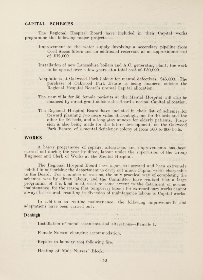 CAPITAL SCHEMES The Regional Hospital Board have' included in their Capital works programme the following major projects — Improvement to the wrater supply involving a secondary pipeline from Coed Accas filters and an additional reservoir, at an approximate cost of £12,000. Installation of new Lancashire boilers and A.C. generating plant; the work to be spread over a few years at a total coat of £50,000. Adaptations at Oakwood Park Colony for mental defectives, £46,000. • The purchase of OakwTood Park Estate is being financed outside the Regional Hospital Board’s normal Capital allocation. The new villa for 50 female patients at the Mental Hospital will also be financed by direct grant outside the Board’s normal Capital allocation. The Regional Hospital Board have included in their list of schemes for forward planning two more villas at Denbigh, one for 40 beds and the other for 26 beds, and a long stay annexe for elderly patients. Provi¬ sion is also being made for the future development, on the Oakwood Park Estate, of a mental deficiency colony of from 500 to 600 beds. WORKS A heavy programme of repairs, alterations and improvements has been carried out during the year by direct labour under the supervision of the Group Engineer and Clerk of Works at the Mental Hospital. The Regional Hospital Board have again co-operated and been extremely helpful in authorising the department to carry out minor Capital works chargeable to the Board. For a number of reasons, the only practical way of completing the schemes w^as by direct labour, and the Committee have realised that a large programme of this kind must react to some extent to the detriment of normal maintenance, for the reason that temporary labour for extraordinary works cannot always be secured, resulting in diversion of maintenance labour to Capital works. In addition to routine maintenance, the following improvements and adaptations have been carried out:— Denbigh Installation of metal casements and alterations—Female I. Female Nurses’ changing accommodation. Repairs to laundry roof following fire. Heating of Male Nurses’ Block.