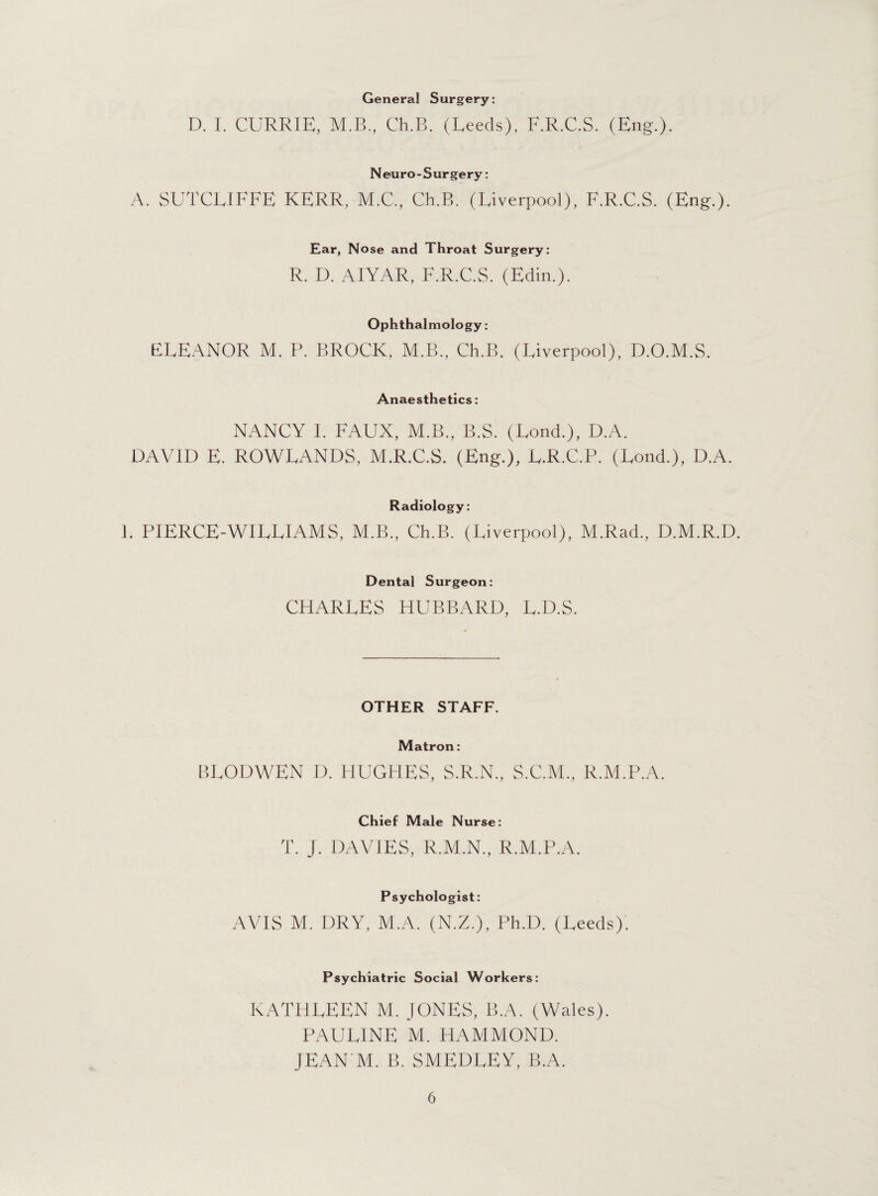 General Surgery: D. I. CURRIE, M.B., Ch.B. (Leeds). F.R.C.S. (Eng.). Neuro-Surgery: A. SUTCLIFFE KERR, M.C., Ch.B. (Liverpool), F.R.C.S. (Eng.). Ear, Nose and Throat Surgery: R. D. AIYAR, F.R.C.S. (Edin.). Ophthalmology: ELEANOR M. P. BROCK, M.B., Ch.B. (Liverpool), D.O.M.S. Anaesthetics: NANCY I. FAUX, M.B., B.S. (Lond.), D.A. DAVID E. ROWLANDS, M.R.C.S. (Eng.), L.R.C.P. (Lond.), D.A. Radiology: I. P1ERCE-WILLIAMS, M.B., Ch.B. (Liverpool), M.Rad., D.M.R.D. Dental Surgeon: CHARLES HUBBARD, L.D.S. OTHER STAFF. Matron: BLODWEN D. HUGHES, S.R.N., S.C.M., R.M.P.A. Chief Male Nurse: T. J. DAVIES, R.M.N., R.M.P.A. Psychologist: AVIS M. DRY, M.A. (N.Z.), Ph.D. (Leeds). Psychiatric Social Workers: KATHLEEN M. JONES, B.A. (Wales). PAULINE M. HAMMOND. JEAN M. B. SMEDLEY, B.A.