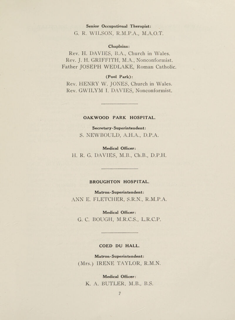 Senior Occupational Therapist: G. R. WILSON, R.M.P.A., M.A.O.T. Chaplains: Rev. H. DAVIES, B.A., Church in Wales. Rev. J. H. GRIFFITH, M.A., Nonconformist. Father JOSEPH WEDLAKE, Roman Catholic. (Pool Park): Rev. HENRY W. JONES, Church in Wales. Rev. GWILYM I. DAVIES, Nonconformist. OAKWOOD PARK HOSPITAL. Secretary- Superintendent: S. NEWBOULD, A.H.A., D.P.A. Medical Officer: H. R. G. DAVIES, M.B., Ch.B., D.P.H. BROUGHTON HOSPITAL. Matron-Superintendent: ANN E. FLETCHER, S.R.N., R.M.P.A. Medical Officer: G. C. BOUGH, M.R.C.S., L.R.C.P. COED DU HALL. Matron - Superintendent: (Mrs.) IRENE TAYLOR, R.M.N. Medical Officer: K. A. BUTLER, M.B., B.S.