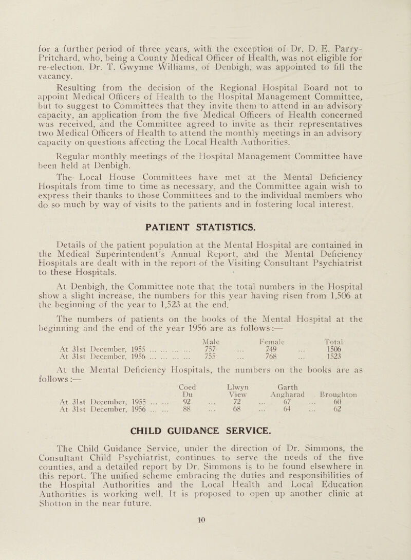 for a further period of three years, with the exception of Dr. D. E. Parry- Pritchard, who, being a County Medical Officer of Health, was not eligible for re-election. Dr. T. Gwynne Williams, of Denbigh, was appointed to fill the vacancy. Resulting from the decision of the Regional Hospital Board not to appoint Medical Officers of Health to the Hospital Management Committee, but to suggest to Committees that they invite them to attend in an advisory capacity, an application from the five Medical Officers of Health concerned was received, and the Committee agreed to invite as their representatives two Medical Officers of Health to attend the monthly meetings in an advisory capacity on questions affecting the Eocal Health Authorities. Regular monthly meetings of the Hospital Management Committee have been held at Denbigh. The Eocal House Committees have met at the Mental Deficiency Hospitals from time to time as necessary, and the Committee again wish to express their thanks to those Committees and to the individual members who do so much by way of visits to the patients and in fostering local interest. PATIENT STATISTICS. Details of the patient population at the Mental Hospital are contained in the Medical Superintendent’s Annual Report, and the Mental Deficiency Hospitals are dealt with in the report of the Visiting Consultant Psychiatrist to these Hospitals. At Denbigh, the Committee note that the total numbers in the Hospital show a slight increase, the numbers for this year having risen from 1,506 at the beginning of the year to 1,523 at the end. The numbers of patients on the books of the Mental Hospital at the beginning and the end of the vear 1956 are as follows :— o o J Male Female Total At 31st December, 1955 . . 757 749 1506 At 31st December, 1956 . . 755 768 1523 At the Mental Deficiencv Hospitals, th e numbers on the books are as follows ;— Coed Llwyn Garth Du View An gh a rad Broughton At 31st December, 1955 . 92 72 ... 67 60 At 31st December, 1956 . 88 68 ... 64 62 CHILD GUIDANCE SERVICE. The Child Guidance Service, under the direction of Dr. Simmons, the Consultant Child Psychiatrist, continues to serve the needs of the five counties, and a detailed report by Dr. Simmons is to be found elsewhere in this report. The unified scheme embracing the duties and responsibilities of the Hospital Authorities and the Eocal Health and Eocal Education Authorities is working well. It is proposed to open up another clinic at Shotton in the near future.