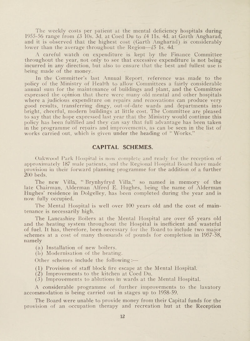 The weekly costs per patient at the mental deficiency hospitals during* 1955-56 range from £3 10s. 3d. at Coed Du to £4 11s. 4d. at Garth Angharad, and it is observed that the highest cost (Garth Angharad) is considerably lower than the average throughout the Region—£5 Is. 4d. A careful watch on expenditure is kept by the Finance Committee throughout the year, not only to see that excessive expenditure is not being incurred in any direction, but also to ensure that the best and fullest use is being made of the money. In the Committee’s last Annual Report, reference was made to the policy of the Ministry of Health to allow Committees a fairly considerable annual sum for the maintenance of buildings and plant, and the Committee expressed the opinion that there were many old mental and other hospitals where a judicious expenditure on repairs and renovations can produce very good results, transferring dingy, out-of-date wards and departments into bright, cheerful, modern buildings at little cost. The Committee are pleased to say that the hope expressed last year that the Ministry would continue this policy has been fulfilled and they can say that full advantage has been taken in the programme of repairs and improvements, as can be seen in the list of works carried out, which is given under the heading of “ Works.” CAPITAL SCHEMES. Oakwood Park Hospital is now complete and ready for the reception ot approximately 187 male patients, and the Regional Hospital Board have made provision in their forward planning programme for the addition of a further 200 beds. The new Villa, “ Brynhyfryd Villa,” so named in memory of the late Chairman, Alderman Alfred E. Hughes, being the name of Alderman Hughes’ residence in Dolgelley, has been completed during the year and is now fully occupied. The Mental Hospital is well over 100 years old and the cost of main¬ tenance is necessarily high. The Lancashire Boilers at the Mental Hospital are over 65 years old and the heating system throughout the Hospital is inefficient and wasteful of fuel. It has, therefore, been necessary for the Board to include two major schemes at a cost of many thousands of pounds for completion in 1957-58, namely (a) Installation of new boilers. (b) Modernisation of the heating. Other schemes include the following:— (1) Provision of staff block fire escape at the Mental Hospital. (2) Improvements to the kitchen at Coed Du. (3) Improvements to ablutions in wards at the Mental Hospital. A considerable programme of further improvements to the lavatory accommodation is being carried out in stages up to 1958-59. The Board were unable to provide money from their Capital funds for the provision of an occupation therapy and recreation hut at the Reception