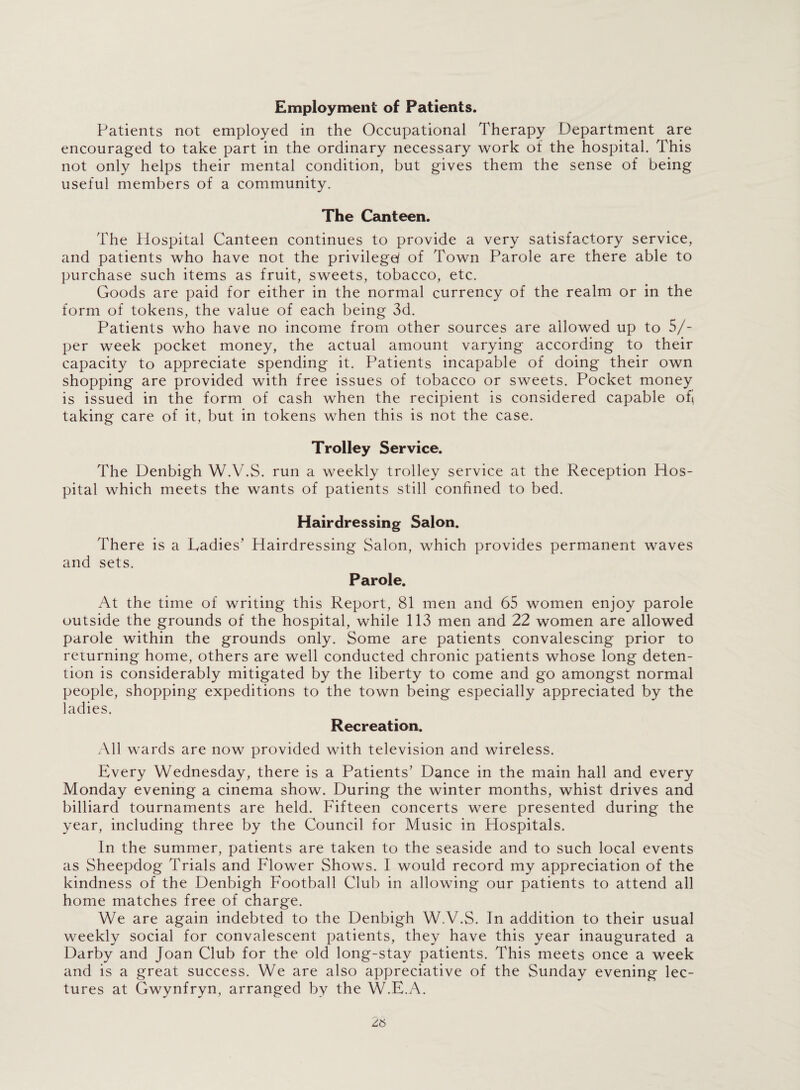 Employment of Patients. Patients not employed in the Occupational Therapy Department are encouraged to take part in the ordinary necessary work ot the hospital. This not only helps their mental condition, but gives them the sense of being useful members of a community. The Canteen. The Hospital Canteen continues to provide a very satisfactory service, and patients who have not the privilege/ of Town Parole are there able to purchase such items as fruit, sweets, tobacco, etc. Goods are paid for either in the normal currency of the realm or in the form of tokens, the value of each being 3d. Patients who have no income from other sources are allowed up to 5/- per week pocket money, the actual amount varying according to their capacity to appreciate spending it. Patients incapable of doing their own shopping are provided with free issues of tobacco or sweets. Pocket money is issued in the form of cash when the recipient is considered capable ofi taking care of it, but in tokens when this is not the case. Trolley Service. The Denbigh W.V.S. run a weekly trolley service at the Reception Hos¬ pital which meets the wants of patients still confined to bed. Hairdressing Salon. There is a Ladies’ Hairdressing Salon, which provides permanent waves and sets. Parole. At the time of writing this Report, 81 men and 65 women enjoy parole outside the grounds of the hospital, while 113 men and 22 women are allowed parole within the grounds only. Some are patients convalescing prior to returning home, others are well conducted chronic patients whose long deten¬ tion is considerably mitigated by the liberty to come and go amongst normal people, shopping expeditions to the town being especially appreciated by the ladies. Recreation. All wards are now provided with television and wireless. Every Wednesday, there is a Patients’ Dance in the main hall and every Monday evening a cinema show. During the winter months, whist drives and billiard tournaments are held. Fifteen concerts were presented during the year, including three by the Council for Music in Hospitals. In the summer, patients are taken to the seaside and to such local events as Sheepdog Trials and Flower Shows. I would record my appreciation of the kindness of the Denbigh Football Club in allowing our patients to attend all home matches free of charge. We are again indebted to the Denbigh W.V.S. In addition to their usual weekly social for convalescent patients, they have this year inaugurated a Darby and Joan Club for the old long-stay patients. This meets once a week and is a great success. We are also appreciative of the Sunday evening lec¬ tures at Gwynfryn, arranged by the W.E.A.