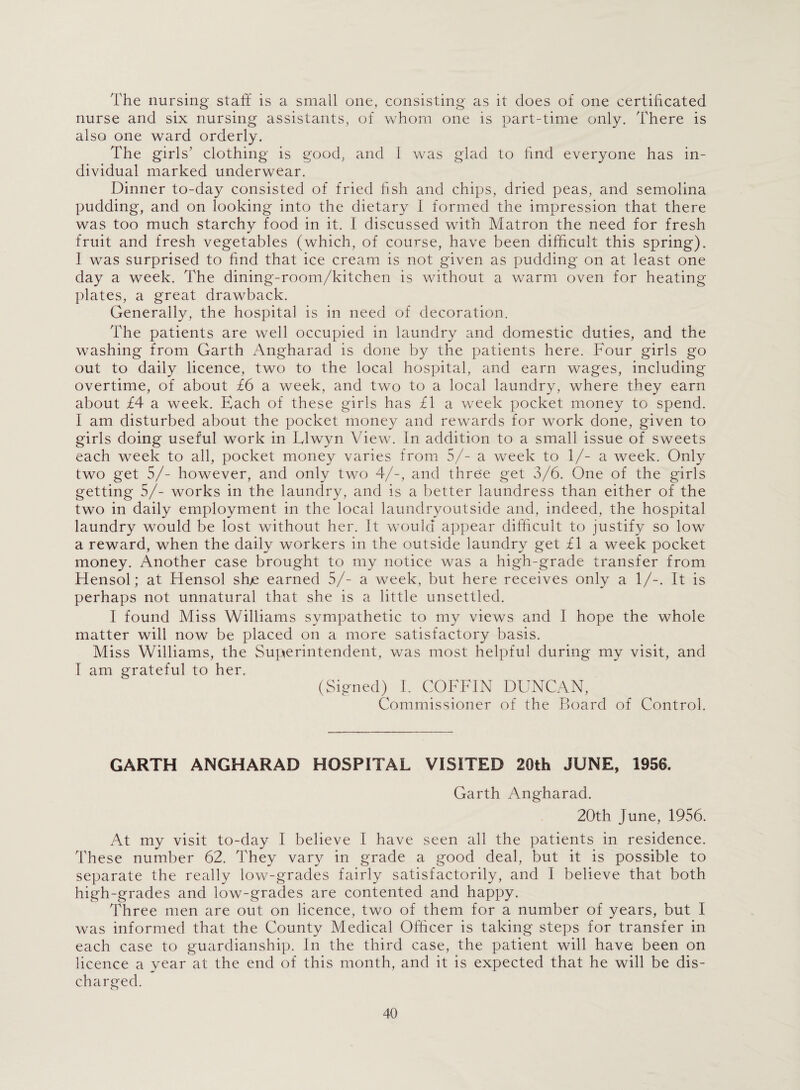 The nursing staff is a small one, consisting as it does of one certificated nurse and six nursing assistants, of whom one is part-time only. There is also one ward orderly. The girls’ clothing is good, and I was glad to find everyone has in¬ dividual marked underwear. Dinner to-day consisted of fried fish and chips, dried peas, and semolina pudding, and on looking into the dietary I formed the impression that there was too much starchy food in it. I discussed with Matron the need for fresh fruit and fresh vegetables (which, of course, have been difficult this spring). 1 was surprised to find that ice cream is not given as pudding on at least one day a week. The dining-room/kitchen is without a warm oven for heating- plates, a great drawback. Generally, the hospital is in need of decoration. The patients are well occupied in laundry and domestic duties, and the washing from Garth Angharad is done by the patients here. Four girls go out to daily licence, two to the local hospital, and earn wages, including overtime, of about £6 a week, and two to a local laundry, where they earn about £4 a week. Each of these girls has £1 a week pocket money to spend. I am disturbed about the pocket money and rewards for work done, given to girls doing useful work in Llwyn View. In addition to a small issue of sweets each week to all, pocket money varies from 5/- a week to 1/- a week. Only two get 5/- however, and only two 4/-, and three get 3/6. One of the girls getting 5/- works in the laundry, and is a better laundress than either of the two in daily employment in the local laundryoutside and, indeed, the hospital laundry would be lost without her. It would appear difficult to justify so low a reward, when the daily workers in the outside laundry get £1 a week pocket money. Another case brought to my notice was a high-grade transfer from Hensol; at Hensol she earned 5/- a week, but here receives only a 1/-. It is perhaps not unnatural that she is a little unsettled. I found Miss Williams sympathetic to my views and I hope the whole matter will now be placed on a more satisfactory basis. Miss Williams, the Superintendent, was most helpful during my visit, and I am grateful to her. (Signed) I. COFFIN DUNCAN, Commissioner of the Board of Control. GARTH ANGHARAD HOSPITAL VISITED 20th JUNE, 1956. Garth Angharad. 20th June, 1956. At my visit to-day I believe I have seen all the patients in residence. These number 62. They vary in grade a good deal, but it is possible to separate the really low-grades fairly satisfactorily, and I believe that both high-grades and low-grades are contented and happy. Three men are out on licence, two of them for a number of years, but I was informed that the County Medical Officer is taking steps for transfer in each case to guardianship. In the third case, the patient will have been on licence a year at the end of this month, and it is expected that he will be dis¬ charged.