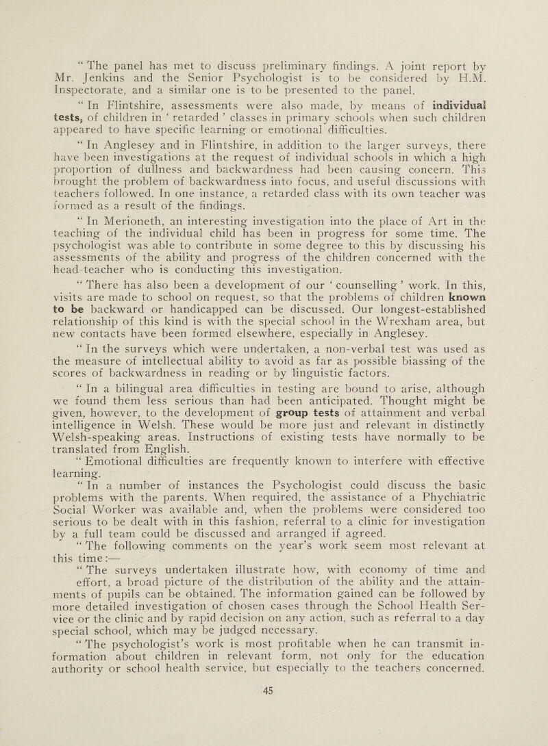 “ The panel has met to discuss preliminary findings. A joint report by Mr. Jenkins and the Senior Psychologist is to be considered by H.M. Inspectorate, and a similar one is to be presented to the panel. “ In Flintshire, assessments were also made, by means of individual tests, of children in ‘ retarded ’ classes in primary schools when such children appeared to have specific learning or emotional difficulties. “ In Anglesey and in Flintshire, in addition to the larger surveys, there have been investigations at the request of individual schools in which a high proportion of dullness and backwardness had been causing concern. This brought the problem of backwardness into focus, and useful discussions with teachers followed. In one instance, a retarded class with its own teacher was formed as a result of the findings. “ In Merioneth, an interesting investigation into the place of Art in the teaching of the individual child has been in progress for some time. The psychologist was able to contribute in some degree to this by discussing his assessments of the ability and progress of the children concerned with the head-teacher who is conducting this investigation. “ There has also been a development of our ‘ counselling ’ work. In this, visits are made to school on request, so that the problems of children known to be backward or handicapped can be discussed. Our longest-established relationship of this kind is with the special school in the Wrexham area, but new contacts have been formed elsewhere, especially in Anglesey. “ In the surveys which were undertaken, a non-verbal test was used as the measure of intellectual ability to avoid as far as possible biassing of the scores of backwardness in reading or by linguistic factors. “ In a bilingual area difficulties in testing are bound to arise, although we found them less serious than had been anticipated. Thought might be given, however, to the development of group tests of attainment and verbal intelligence in Welsh. These would be more just and relevant in distinctly Welsh-speaking areas. Instructions of existing tests have normally to be translated from English. “ Emotional difficulties are frequently known to interfere with effective learning. “ In a number of instances the Psychologist could discuss the basic problems with the parents. When required, the assistance of a Phychiatric Social Worker was available and, when the problems were considered too serious to be dealt with in this fashion, referral to a clinic for investigation by a full team could be discussed and arranged if agreed. “ The following comments on the year’s work seem most relevant at this time:— “ The surveys undertaken illustrate how, with economy of time and effort, a broad picture of the distribution of the ability and the attain¬ ments of pupils can be obtained. The information gained can be followed by more detailed investigation of chosen cases through the School Flealth Ser¬ vice or the clinic and by rapid decision on any action, such as referral to a day special school, which may be judged necessary. “ The psychologist’s work is most profitable when he can transmit in¬ formation about children in relevant form, not only for the education authority or school health service, but especially to the teachers concerned.