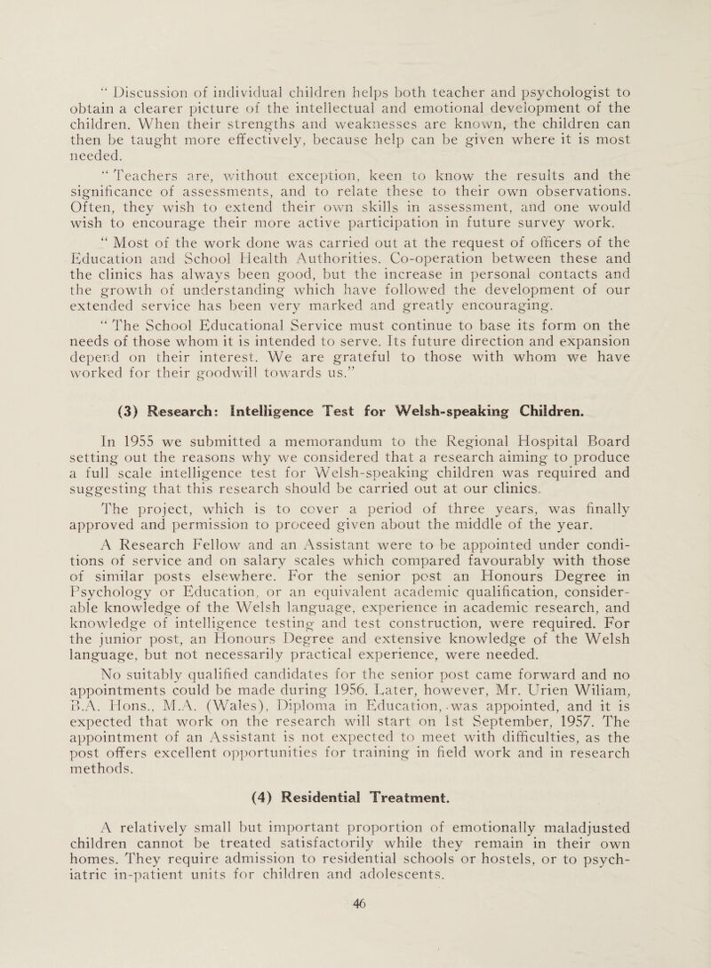 “ Discussion of individual children helps both teacher and psychologist to obtain a clearer picture of the intellectual and emotional development of the children. When their strengths and weaknesses are known, the children can then be taught more effectively, because help can be given where it is most needed. “ Teachers are, without exception, keen to know the results and the significance of assessments, and to relate these to their own observations. Often, they wish to extend their own skills in assessment, and one would wish to encourage their more active participation in future survey work. “ Most of the work done was carried out at the request of officers of the Education and School Health Authorities. Co-operation between these and the clinics has always been good, but the increase in personal contacts and the growth of understanding which have followed the development of our extended service has been very marked and greatly encouraging. “ The School Educational Service must continue to base its form on the needs of those whom it is intended to serve. Its future direction and expansion depend on their interest. We are grateful to those with whom we have worked for their goodwill towards us.” (3) Research; Intelligence Test for Welsh-speaking Children. In 1955 we submitted a memorandum to the Regional Hospital Board setting out the reasons why we considered that a research aiming to produce a full scale intelligence test for Welsh-speaking children was required and suggesting that this research should be carried out at our clinics. The project, which is to cover a period of three years, was finally approved and permission to proceed given about the middle of the year. A Research Fellow and an Assistant were to be appointed under condi¬ tions of service and on salary scales which compared favourably with those of similar posts elsewhere. For the senior post an Honours Degree in Psychology or Education, or an equivalent academic qualification, consider¬ able knowledge of the Welsh language, experience in academic research, and knowledge of intelligence testing and test construction, were required. For the junior post, an Honours Degree and extensive knowledge of the Welsh language, but not necessarily practical experience, were needed. No suitably qualified candidates for the senior post came forward and no appointments could be made during 1956. Later, however, Mr. Urien Wiliam, B.A. Hons., M.A. (Wales), Diploma in Education, .was appointed, and it is expected that work on the research will start on 1st September, 1957. The appointment of an Assistant is not expected to meet with difficulties, as the post offers excellent opportunities for training in field work and in research methods. (4) Residential Treatment. A relatively small but important proportion of emotionally maladjusted children cannot be treated satisfactorily while they remain in their own homes. They require admission to residential schools or hostels, or to psych¬ iatric in-patient units for children and adolescents.