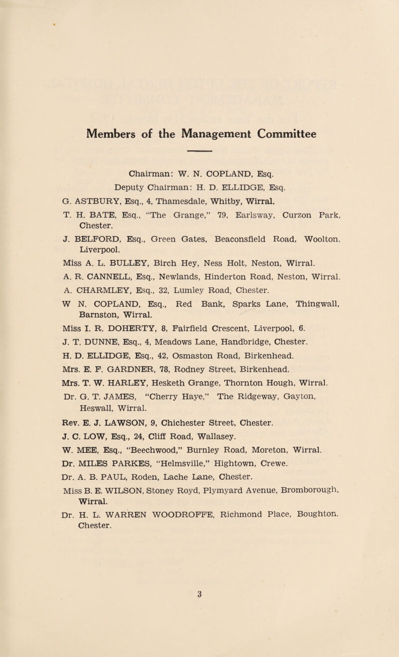 Members of the Management Committee % Chairman: W. N. COPLAND, Esq. Deputy Chairman: H. D. ELLIDGE, Esq. G. ASTBURY, Esq., 4, Thamesdale, Whitby, Wirral. T. H. BATE, Esq., “The Grange,” 79, Earlsway, Curzon Park, Chester. J. BELFORD, Esq., Green Gates, Beaconsfield Road, Woolton, Liverpool. Miss A. L. BULLEY, Birch Hey, Ness Holt, Neston, Wirral. A. R. CANNELL, Esq., Newlands, Hinderton Road, Neston, Wirral. A. CHARMLEY, Esq., 32, Lumley Road, Chester. W N. COPLAND, Esq., Red Bank, Sparks Lane, Thingwall, Barnston, Wirral. Miss I. R. DOHERTY, 8, Fairfield Crescent, Liverpool, 6. J. T. DUNNE, Esq., 4, Meadows Lane, Handbridge, Chester. H. D. ELLIDGE, Esq., 42, Osmaston Road, Birkenhead. Mrs. E. F. GARDNER, 78, Rodney Street, Birkenhead. Mrs. T. W. HARLEY, Hesketh Grange, Thornton Hough, Wirral. Dr. G. T. JAMES, “Cherry Haye,” The Ridgeway, Gayton, Heswall, Wirral. Rev. E. J. LAWSON, 9, Chichester Street, Chester. J. C. LOW, Esq., 24, Cliff Road, Wallasey. W. MEE, Esq., “Beechwood,” Burnley Road, Moreton, Wirral. Dr. MILES PARKES, “Helmsville,” Hightown, Crewe. Dr. A. B. PAUL, Roden, Lache Lane, Chester. Miss B. E. WILSON, Stoney Royd, Plymyard Avenue, Bromborough, Wirral. Dr. H. L. WARREN WOODROFFE, Richmond Place, Boughton. Chester.