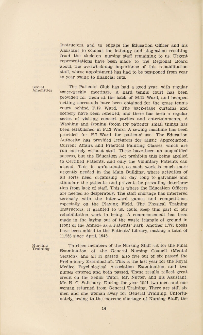 Social Amenities Nursing Training Instructors, and to engage the Education Officer and his Assistant to combat the lethargy and stagnation resulting front the skeleton nursing staff remaining to us. Urgent representations have been made to the Regional Board about the overwhelming importance of this rehabilitation staff, whose appointment has had to be postponed from year to year owing to financial cuts. The Patients’ Club has had a good year, with regular twice-weekly meetings. A hard tennis court has been provided for them at the back of M.12 Ward, and hempen netting surrounds have been obtained for the grass tennis court behind F.12 Ward. The back-stage curtains and scenery have been renewed, and there has been a regular series of visiting concert parties and entertainments. A Washing and Ironing Room for patients’ small things has been established in F.13 Ward. A sewing machine has been provided for F.7 Ward for patients’ use. The Education Authority has provided lecturers for Music Appreciation, Current Affairs and Practical Painting Classes, which are run entirely without staff. These have been an unqualified success, but the Education Act prohibits this being applied to Certified Patients, and only the Voluntary Patients can attend. This is unfortunate, as such work is much more urgently needed in the Main Building, where activities of all sorts need organising all day long to galvanise and stimulate the patients, and prevent the prevailing deteriora¬ tion from lack of staff. This is where the Education Officers are needed so desperately. The staff shortage has interfered seriously with the inter-ward games and competitions, especially on the Playing Field. The Physical Training Instructors, if granted to us, could keep this part of our rehabilitation work in being. A commencement has been made in the laying out of the waste triangle of ground in front of the Annexe as a Patients’ Park. Another 1,775 books have been added to the Patients’ Library, making a total of 11,256 since April, 1945. Thirteen members of the Nursing Staff sat for the Final Examination of the General Nursing Council (Mental Section), and all 13 passed, also five out of six passed the Preliminary Examination. This is the last year for the Royal Medico Psychological Association Examination, and two nurses entered and both passed. These results reflect great credit on the Senior Tutor, Mr. Nutter, and his Assistant, Mr. R. C. Salisbury. During the year 1951 two men and one woman returned from General Training. There are still six men and one woman away for General Training. Unfortu¬ nately, owing to the extreme shortage of Nursing Staff, the