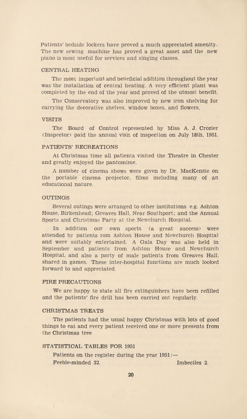 Patients’ bedside lockers have proved a much appreciated amenity. The new sewing machine has proved a great asset and the new piano is most useful for services and singing classes. CENTRAL HEATING The most important and beneficial addition throughout the year was the installation of central heating. A very efficient plant was completed by the end of the year and proved of the utmost benefit. The Conservatory was also improved by new iron shelving for carrying the decorative shelves, window boxes, and flowers. VISITS The Board of Control represented by Miss A. J. Crozier (Inspector) paid the annual visit of inspection on July 18th, 1951. PATIENTS’ RECREATIONS At Christmas time all patients visited the Theatre in Chester and greatly enjoyed the pantomime. A number of cinema shows were given by Dr. MacKenzie on the portable cinema projector, films including many of an educational nature. OUTINGS Several outings were arranged to other institutions e.g. Ashton House, Birkenhead; Greaves Hall, Near Southport; and the Annual Sports and Christmas Party at the Newchurch Hospital. In addition our own sports (a great success) were attended by patients rom Ashton House and Newchurch Hospital and were suitably entertained. A Gala Day was also held in September and patients from Ashton House and Newchurch Hospital, and also a party of male patients from Greaves Hall, shared in games. These inter-hospital functions are much looked forward to and appreciated. FIRE PRECAUTIONS We are happy to state all fire extinguishers have been refilled and the patients’ fire drill has been carried out regularly. CHRISTMAS TREATS The patients had the usual happy Christmas with lots of good things to eat and every patient received one or more presents from the Christmas tree STATISTICAL TABLES FOR 1951 Patients on the register during the year 1951:— Feeble-minded 32. Imbeciles 2.