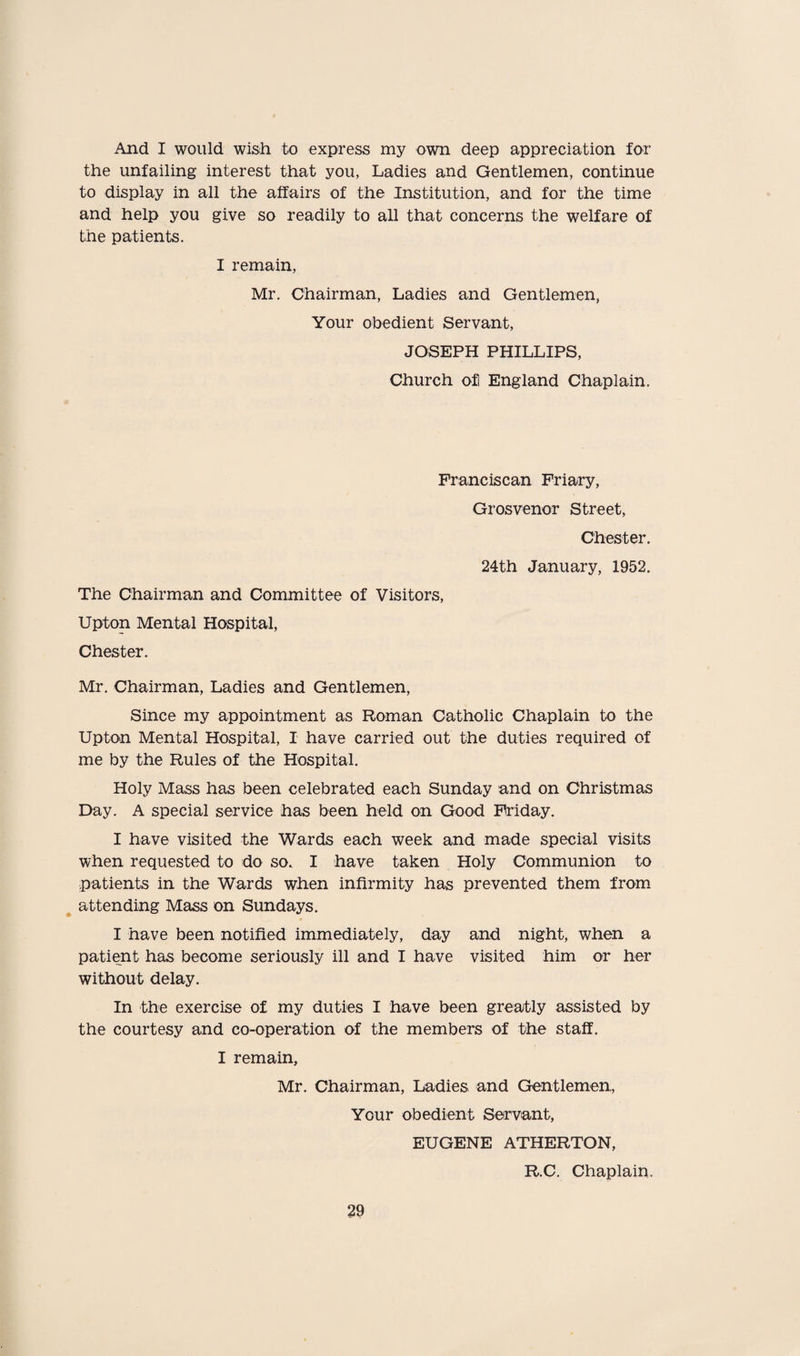 And I would wish to express my own deep appreciation for the unfailing interest that you, Ladies and Gentlemen, continue to display in all the affairs of the Institution, and for the time and help you give so readily to all that concerns the welfare of the patients. I remain, Mr. Chairman, Ladies and Gentlemen, Your obedient Servant, JOSEPH PHILLIPS, Church of England Chaplain. Franciscan Friary, Grosvenor Street, Chester. 24th January, 1952. The Chairman and Committee of Visitors, Upton Mental Hospital, Chester. Mr. Chairman, Ladies and Gentlemen, Since my appointment as Roman Catholic Chaplain to the Upton Mental Hospital, I have carried out the duties required of me by the Rules of the Hospital. Holy Mass has been celebrated each Sunday and on Christmas Day. A special service has been held on Good Friday. I have visited the Wards each week and made special visits when requested to do so. I have taken Holy Communion to patients in the Wards when infirmity has prevented them from attending Mass on Sundays. I have been notified immediately, day and night, when a patient has become seriously ill and I have visited him or her without delay. In the exercise of my duties I have been greatly assisted by the courtesy and co-operation of the members of the staff. I remain, Mr. Chairman, Ladies and Gentlemen, Your obedient Servant, EUGENE ATHERTON, R.C. Chaplain.