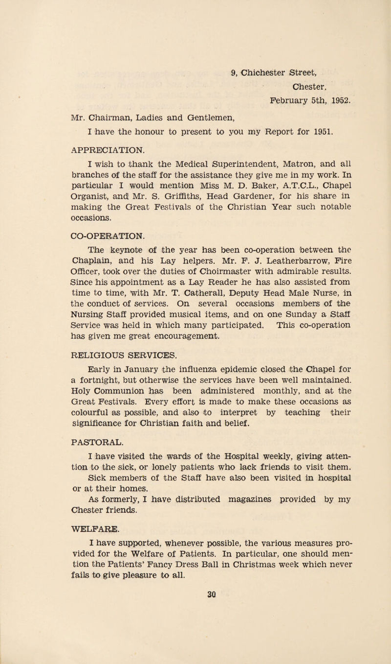 9, Chichester Street, Chester. February 5th, 1952. Mr. Chairman, Ladies and Gentlemen, I have the honour to present to you my Report for 1951. APPRECIATION. I wish to thank the Medical Superintendent, Matron, and all branches of the staff for the assistance they give me in my work. In particular I would mention Miss M. D. Baker, A.T.C.L., Chapel Organist, and' Mr. S. Griffiths, Head Gardener, for his share in making the Great Festivals of the Christian Year such notable occasions. CO-OPERATION. The keynote of the year has been co-operation between the Chaplain, and his Lay helpers. Mr. F. J. Leatherbarrow, Fire Officer, took over the duties of Choirmaster with admirable results. Since his appointment as a Lay Reader he has also assisted from time to time, with Mr. T. Catherall, Deputy Head Male Nurse, in the conduct of services. On several occasions members of the Nursing Staff provided musical items, and on one Sunday a Staff Service was held in which many participated. This co-operation has given me great encouragement. RELIGIOUS SERVICES. Early in January the influenza epidemic closed the Chapel for a fortnight, but otherwise the services have been well maintained. Holy Communion has been administered monthly, and at the Great Festivals, Every effort is made to make these occasions as colourful as possible, and also to interpret by teaching their significance for Christian faith and belief. PASTORAL. I have visited the wards of the Hospital weekly, giving atten¬ tion to the sick, or lonely patients who lack friends to visit them. Sick members of the Staff have also been visited in hospital or at their homes. As formerly, I have distributed magazines provided by my Chester friends. WELFARE. I have supported, whenever possible, the various measures pro¬ vided for the Welfare of Patients. In particular, one should men¬ tion the Patients’ Fancy Dress Ball in Christmas week which never fails to give pleasure to all.