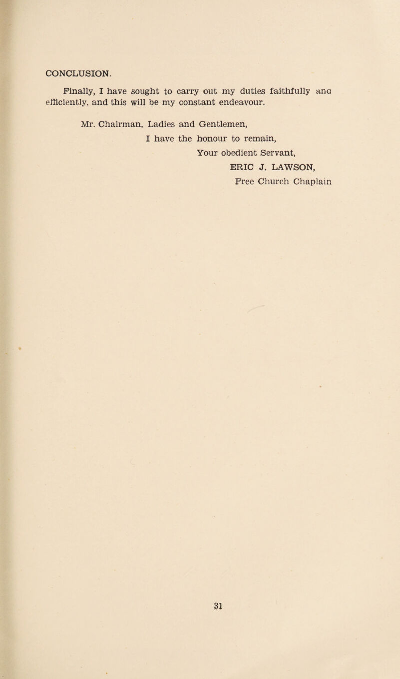 CONCLUSION. Finally, I have sought to carry out my duties faithfully ana efficiently, and this will be my constant endeavour. Mr. Chairman, Ladies and Gentlemen, I have the honour to remain, Your obedient Servant, ERIC J. LAWSON, Free Church Chaplain