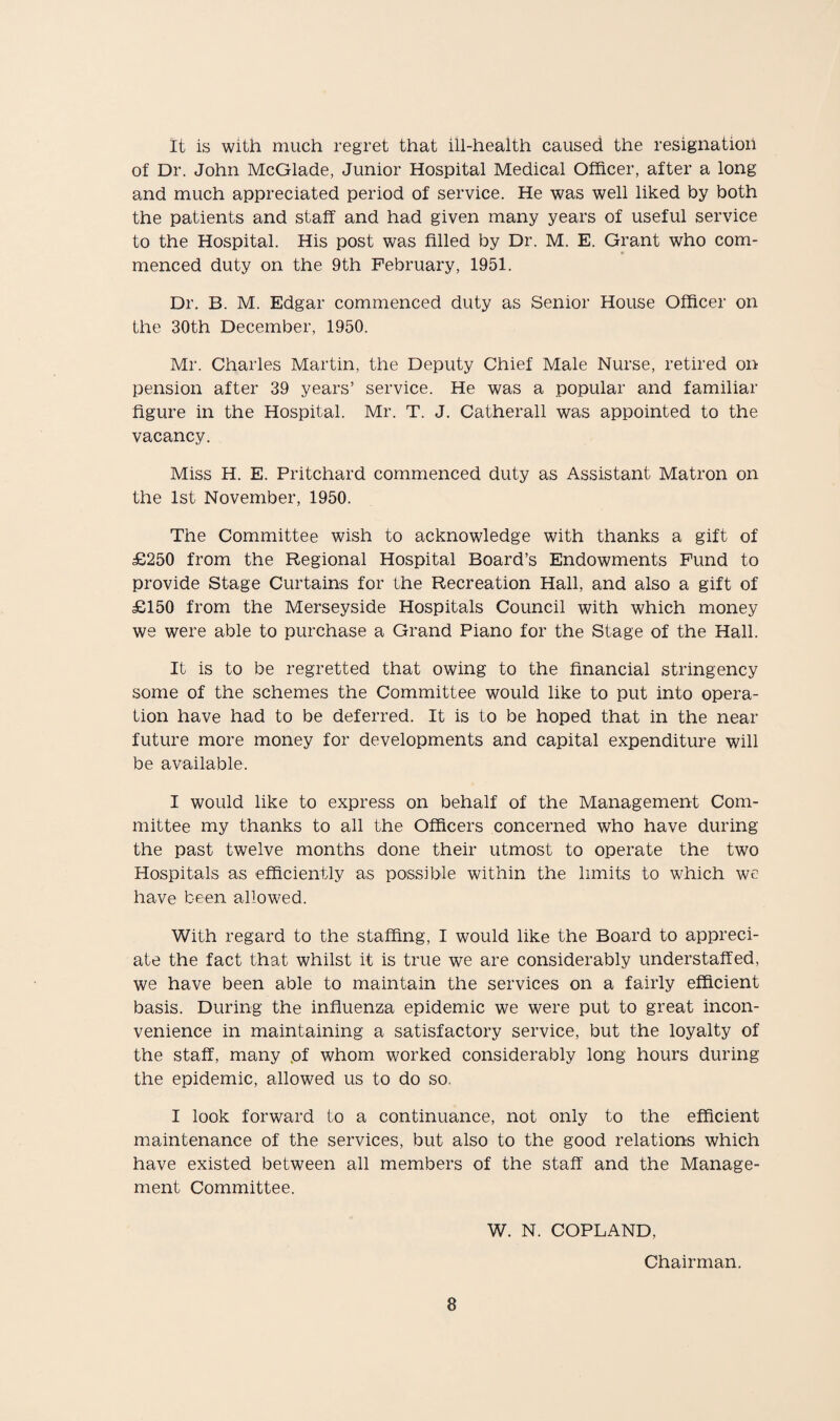 It is with much regret that ill-health caused the resignation of Dr. John McGlade, Junior Hospital Medical Officer, after a long and much appreciated period of service. He was well liked by both the patients and staff and had given many years of useful service to the Hospital. His post was filled by Dr. M. E. Grant who com¬ menced duty on the 9th February, 1951. Dr. B. M. Edgar commenced duty as Senior House Officer on the 30th December, 1950. Mr. Charles Martin, the Deputy Chief Male Nurse, retired on pension after 39 years’ service. He was a popular and familiar figure in the Hospital. Mr. T. J. Catherall was appointed to the vacancy. Miss H. E. Pritchard commenced duty as Assistant Matron on the 1st November, 1950. The Committee wish to acknowledge with thanks a gift of £250 from the Regional Hospital Board’s Endowments Fund to provide Stage Curtains for the Recreation Hall, and also a gift of £150 from the Merseyside Hospitals Council with which money we were able to purchase a Grand Piano for the Stage of the Hall. It is to be regretted that owing to the financial stringency some of the schemes the Committee would like to put into opera¬ tion have had to be deferred. It is to be hoped that in the near future more money for developments and capital expenditure will be available. I would like to express on behalf of the Management Com¬ mittee my thanks to all the Officers concerned who have during the past twelve months done their utmost to operate the two Hospitals as efficiently as possible within the limits to which we have been allowed. With regard to the staffing, I would like the Board to appreci¬ ate the fact that whilst it is true we are considerably understaffed, we have been able to maintain the services on a fairly efficient basis. During the influenza epidemic we were put to great incon¬ venience in maintaining a satisfactory service, but the loyalty of the staff, many .of whom worked considerably long hours during the epidemic, allowed us to do so. I look forward to a continuance, not only to the efficient maintenance of the services, but also to the good relations which have existed between all members of the staff and the Manage¬ ment Committee. W. N. COPLAND, Chairman.