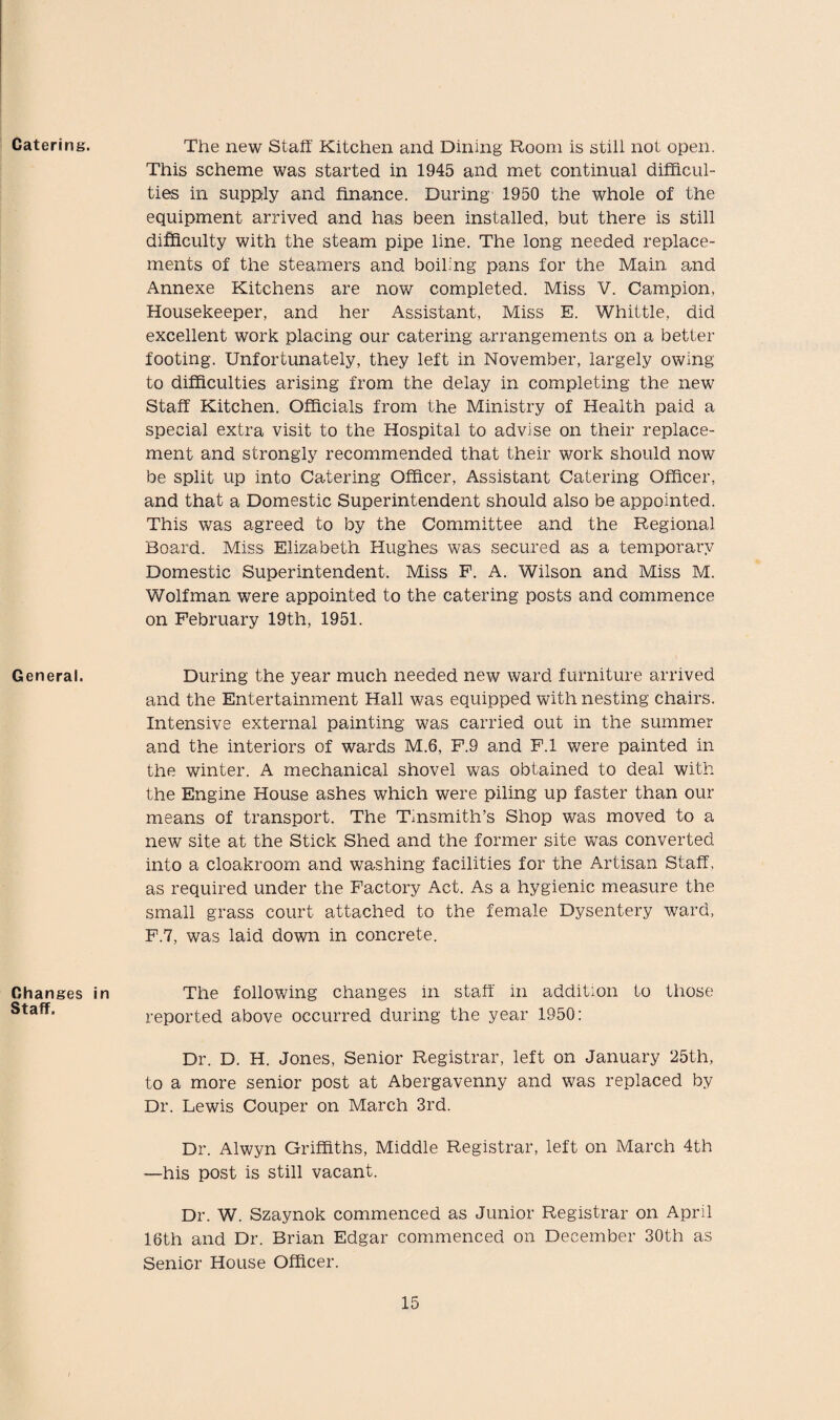 Catering. General. Changes Staff. The new Staff Kitchen and Dining Room is still not open. This scheme was started in 1945 and met continual difficul¬ ties in supply and finance. During 1950 the whole of the equipment arrived and has been installed, but there is still difficulty with the steam pipe line. The long needed replace¬ ments of the steamers and boiling pans for the Main, and Annexe Kitchens are now completed. Miss V. Campion, Housekeeper, and her Assistant, Miss E. Whittle, did excellent work placing our catering arrangements on a better footing. Unfortunately, they left in November, largely owing to difficulties arising from the delay in completing the new Staff Kitchen. Officials from the Ministry of Health paid a special extra visit to the Hospital to advise on their replace¬ ment and strongly recommended that their work should now be split up into Catering Officer, Assistant Catering Officer, and that a Domestic Superintendent should also be appointed. This was agreed to by the Committee and the Regional Board. Miss Elizabeth Hughes was secured as a temporary Domestic Superintendent. Miss P. A. Wilson and Miss M. Wolfman were appointed to the catering posts and commence on February 19th, 1951. During the year much needed new ward furniture arrived and the Entertainment Hall was equipped with nesting chairs. Intensive external painting was carried out in the summer and the interiors of wards M.6, P.9 and F.l were painted in the winter. A mechanical shovel was obtained to deal with the Engine House ashes which were piling up faster than our means of transport. The Tinsmith’s Shop was moved to a new site at the Stick Shed and the former site was converted into a cloakroom and washing facilities for the Artisan Staff, as required under the Factory Act. As a hygienic measure the small grass court attached to the female Dysentery ward, F.7, was laid down in concrete. in The following changes in staff in addition to those reported above occurred during the year 1950: Dr. D. H. Jones, Senior Registrar, left on January 25th, to a more senior post at Abergavenny and was replaced by Dr. Lewis Couper on March 3rd. Dr. Alwyn Griffiths, Middle Registrar, left on March 4th —his post is still vacant. Dr. W. Szaynok commenced as Junior Registrar on April 16th and Dr. Brian Edgar commenced on December 30th as Senior House Officer.