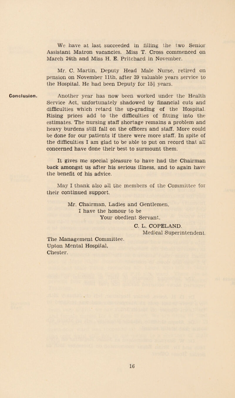 Conclusion. We have at last succeeded in filling the two Senior Assistant Matron vacancies. Miss T. Cross commenced on March 24th and Miss H. E. Pritchard in November. Mr. C. Martin, Deputy Head Male Nurse, retired on pension on November 11th, after 39 valuable years service to the Hospital. He had been Deputy for 15i years. Another year has now been worked under the Health Service Act, unfortunately shadowed by financial cuts and difficulties which retard the up-grading of the Hospital. Rising prices add to the difficulties of fitting into the estimates. The nursing staff shortage remains a problem and heavy burdens still fall on the officers and staff. More could be done for our patients if there were more staff. In spite of the difficulties I am glad to be able to put on record that all concerned have done their best to surmount them. It gives me special pleasure to have had the Chairman back amongst us after his serious illness, and to again have the benefit of his advice. May I thank also all the members of the Committee for their continued support. Mr. Chairman, Ladies and Gentlemen, I have the honour to be Your obedient Servant. C. L. COPELAND. Medical Superintendent. The Management Committee. Upton Mental Hospital, Chester.