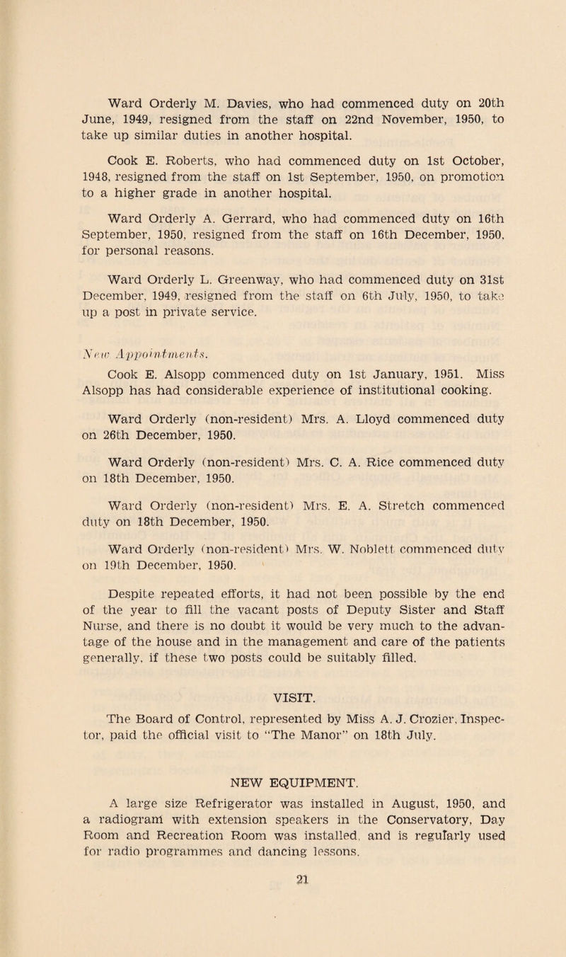 Ward Orderly M. Davies, who had commenced duty on 20th June, 1949, resigned from the staff on 22nd November, 1950, to take up similar duties in another hospital. Cook E. Roberts, who had commenced duty on 1st October, 1948, resigned from the staff on 1st September, 1950, on promotion to a higher grade in another hospital. Ward Orderly A. Gerrard, who had commenced duty on 16th September, 1950, resigned from the staff on 16th December, 1950, for personal reasons. Ward Orderly L. Greenway, who had commenced duty on 31st December, 1949, resigned from the staff on 6th July, 1950, to take up a post in private service. A' mv Appo intments. Cook E. Alsopp commenced duty on 1st January, 1951. Miss Alsopp has had considerable experience of institutional cooking. Ward Orderly (non-resident) Mrs. A. Lloyd commenced duty on 26th December, 1950. Ward Orderly (non-resident) Mrs. C. A. Rice commenced duty on 18th December, 1950. Ward Orderly (non-resident) Mrs. E. A. Stretch commenced duty on 18th December, 1950. Ward Orderly (non-resident) Mi’s. W. Noblett commenced duty on 19th December, 1950. Despite repeated efforts, it had not been possible by the end of the year to fill the vacant posts of Deputy Sister and Staff Nurse, and there is no doubt it would be very much to the advan¬ tage of the house and in the management and care of the patients generally, if these two posts could be suitably filled. VISIT. The Board of Control, represented by Miss A. J. Crozier, Inspec¬ tor, paid the official visit to “The Manor” on 18th July. NEW EQUIPMENT. A large size Refrigerator was installed in August, 1950, and a radiogram with extension speakers in the Conservatory, Day Room and Recreation Room was installed, and is regularly used for radio programmes and dancing lessons.