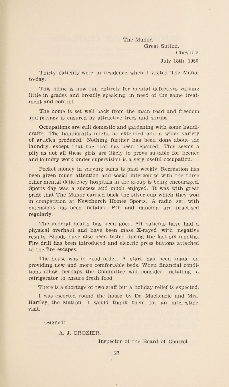 The Manor, Great Sutton, Cheshire. July 18th, 1950. Thirty patients were in residence when I visited The Manor to-day. This home is now run entirely for mental defectives varying little in grades and broadly speaking, in need of the same treat¬ ment and control. The home is set well back from the main road and freedom and privacy is ensured by attractive trees and shrubs. Occupations are still domestic and gardening with some handi¬ crafts. The handicrafts might be extended and a wider variety of articles produced. Nothing further has been done about the laundry, except that the roof has been repaired. This seems a pity as not all these girls are likely to prove suitable for licence and laundry work under supervision is a very useful occupation. Pocket money in varying sums is paid weekly. Recreation has been given much attention and social intercourse with the three other mental deficiency hospitals in the group is being encouraged. Sports day was a success and much enjoyed. It was with great pride that The Manor carried back the silver cup which they won in competition at Newchurch Homes Sports. A radio set, with extensions has been installed. P.T. and dancing are practised regularly. The general health has been good. All patients have had a physical overhaul and have been mass X-rayed with negative results. Bloods have also been tested during the last six months. Fire drill has been introduced and electric press buttons attached to the fire escapes. The house was in good order. A start has been made on providing new and more comfortable beds. When financial condi¬ tions allow, perhaps the Committee will consider installing a refrigerator to ensure fresh food. There is a shortage of two staff but a holiday relief is expected. I was escorted round the house by Dr. Mackenzie and Miss Hartley, the Matron. I would thank them for an interesting visit. (Signed) A. J. CROZIER, Inspector of the Board of Control.