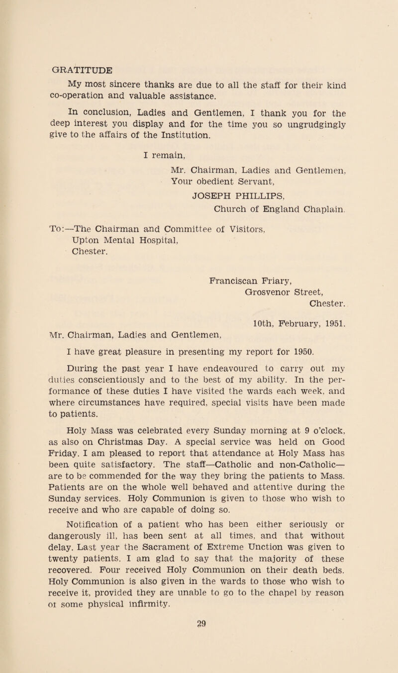 GRATITUDE My most sincere thanks are due to all the staff for their kind co-operation and valuable assistance. In conclusion, Ladies and Gentlemen, I thank you for the deep interest you display and for the time you so ungrudgingly give to the affairs of the Institution. I remain, Mr. Chairman, Ladies and Gentlemen, Your obedient Servant, JOSEPH PHILLIPS, Church of England Chaplain. To:—The Chairman and Committee of Visitors, Upton Mental Hospital, Chester. Franciscan Friary, Grosvenor Street, Chester. 10th, February, 1951. Mr. Chairman, Ladies and Gentlemen, I have great pleasure in presenting my report for 1950. During the past year I have endeavoured to carry out my duties conscientiously and to the best of my ability. In the per¬ formance of these duties I have visited the wards each week, and where circumstances have required, special visits have been made to patients. Holy Mass was celebrated every Sunday morning at 9 o’clock, as also on Christmas Day. A special service was held on Good Friday. I am pleased to report that attendance at Holy Mass has been quite satisfactory. The staff—Catholic and non-Catholic— are to be commended for the way they bring the patients to Mass. Patients are on the whole well behaved and attentive during the Sunday services. Holy Communion is given to those who wish to receive and who are capable of doing so. Notification of a patient who has been either seriously or dangerously ill, has been sent at all times, and that without delay. Last year the Sacrament of Extreme Unction was given to twenty patients. I am glad to say that the majority of these recovered. Four received Holy Communion on their death beds. Holy Communion is also given in the wards to those who wish to receive it, provided they are unable to go to the chapel by reason or some physical infirmity.