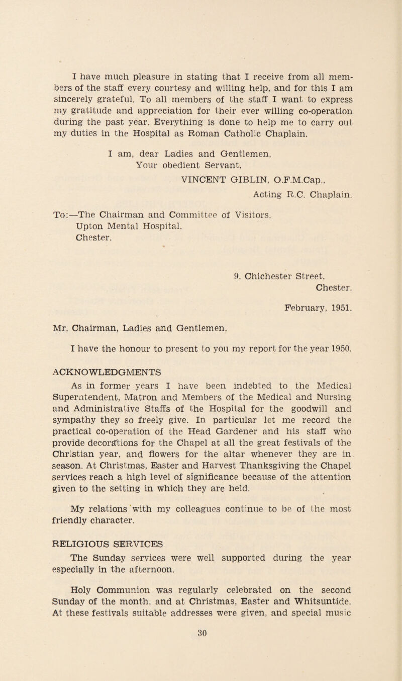 I have much pleasure in stating that I receive from all mem¬ bers of the staff every courtesy and willing help, and for this I am sincerely grateful. To all members of the staff I want to express my gratitude and appreciation for their ever willing co-operation during the past year. Everything is done to help me to carry out my duties in the Hospital as Roman Catholic Chaplain. I am, dear Ladies and Gentlemen, Your obedient Servant, VINCENT GIBLIN, O.F.M.Cap., Acting R.C. Chaplain. To:—The Chairman and Committee of Visitors, Upton Mental Hospital, Chester. 9. Chichester Street, Chester. February, 1951. Mr. Chairman, Ladies and Gentlemen, I have the honour to present to you my report for the year 1950. ACKNOWLEDGMENTS As in former years I have been indebted to the Medical Superintendent, Matron and Members of the Medical and Nursing and Administrative Staffs of the Hospital for the goodwill and sympathy they so freely give. In particular let me record the practical co-operation of the Head Gardener and his staff who provide decorations for the Chapel at all the great festivals of the Christian year, and flowers for the altar whenever they are in season. At Christmas, Easter and Harvest Thanksgiving the Chapel services reach a high level of significance because of the attention given to the setting in which they are held. My relations with my colleagues continue to be of the most friendly character. RELIGIOUS SERVICES The Sunday services were well supported during the year especially in the afternoon. Holy Communion was regularly celebrated on the second Sunday of the month, and at Christmas, Easter and Whitsuntide. At these festivals suitable addresses were given, and special music