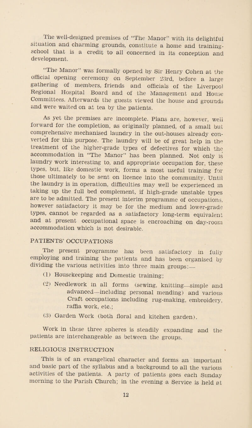 The well-designed premises of “The Manor” with its delightful situation and charming grounds, constitute a home and training- school that is a credit to all concerned in its conception and development. “The Manor” was formally opened by Sir Henry Cohen at the official opening ceremony on September 23rd, before a large gathering of members, friends and officials of the Liverpool Regional Hospital Board and of the Management and House Committees. Afterwards the guests viewed the house and grounds and were waited on at tea by the patients. As yet the premises are incomplete. Plans are, however, well forward for the completion, as originally planned, of a small but comprehensive mechanised laundry in the out-houses already con¬ verted for this purpose. The laundry will be of great help in the treatment of the higher-grade types of defectives for which the accommodation in “The Manor” has been planned. Not only is laundry work interesting to, and appropriate occupation for, these types, but, like domestic work, forms a most useful training for those ultimately to be sent on licence into the community. Until the laundry is in operation, difficulties may well be experienced m taking up the full bed complement, if high-grade unstable types are to be admitted. The present interim programme of occupations, however satisfactory it may be for the medium and lower-grade types, cannot be regarded as a satisfactory long-term equivalent and at present occupational space is encroaching on day-room accommodation which is not desirable. PATIENTS’ OCCUPATIONS The present programme has been satisfactory in fully employing and training the patients and has been organised by dividing the various activities into three main groups:_ (1) Housekeeping and Domestic training: (2) Needlework in all forms (sewing, knitting—simple and advanced—including personal mending) and various Craft occupations including rug-making, embroidery, raffia work, etc.; (3) Garden Work (both floral and kitchen garden). Work in these three spheres is steadily expanding and the patients are interchangeable as between the groups. RELIGIOUS INSTRUCTION This is of an evangelical character and forms an important and basic part of the syllabus and a background to all the various activities of the patients. A party of patients goes each Sunday morning to the Parish Church; in the evening a Service is held at