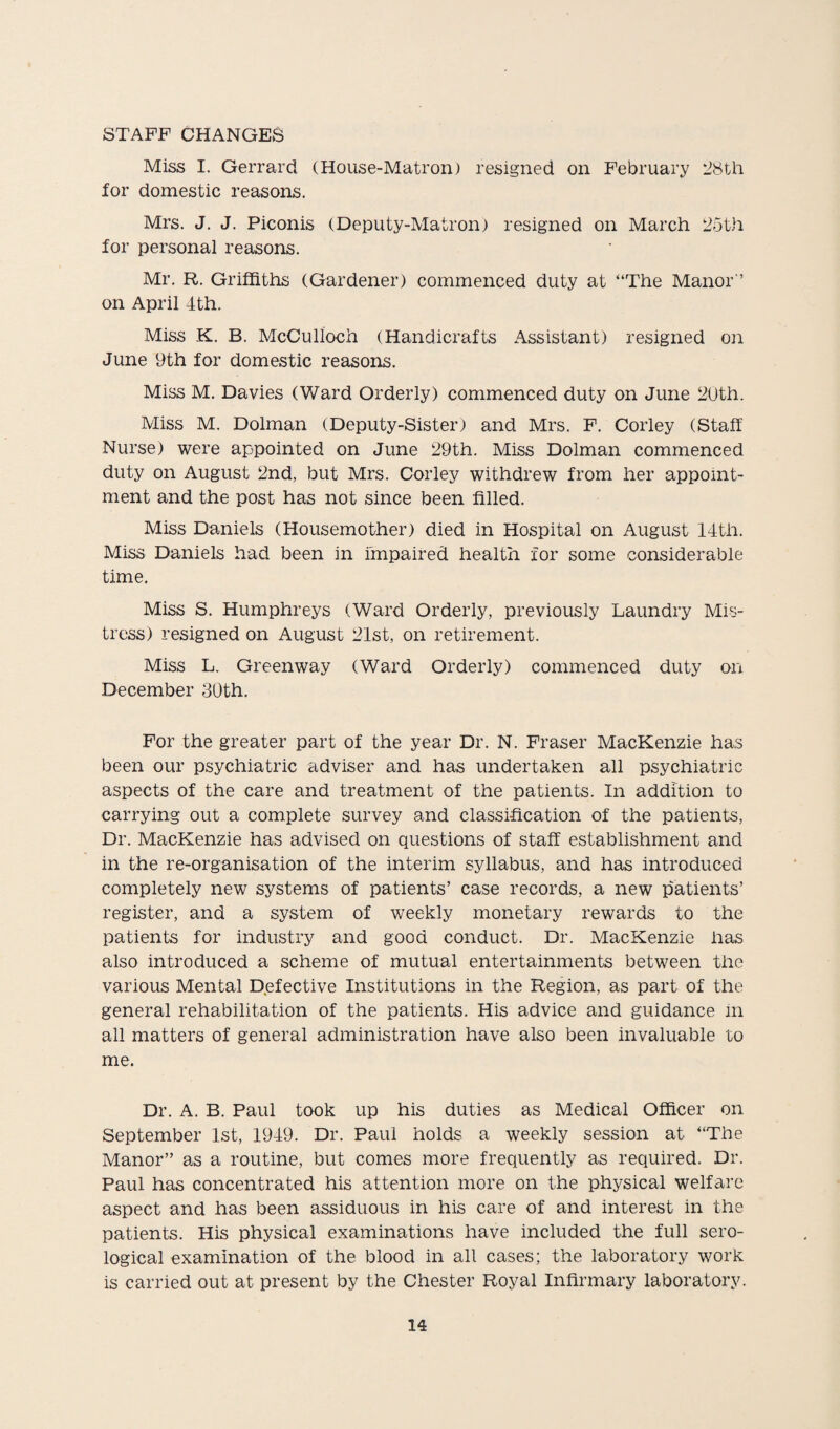 STAFF CHANGES Miss I. Gerrard (House-Matron) resigned on February 28th for domestic reasons. Mrs. J. J. Piconis (Deputy-Matron) resigned on March 25th for personal reasons. Mr. R. Griffiths (Gardener) commenced duty at “The Manor'’ on April 4th. Miss K. B. McCulloch (Handicrafts Assistant) resigned on June 9th for domestic reasons. Miss M. Davies (Ward Orderly) commenced duty on June 20th. Miss M. Dolman (Deputy-Sister) and Mrs. F. Corley (Staff Nurse) were appointed on June 29th. Miss Dolman commenced duty on August 2nd, but Mrs. Corley withdrew from her appoint¬ ment and the post has not since been filled. Miss Daniels (Housemother) died in Hospital on August 14tlr. Miss Daniels had been in Impaired health for some considerable time. Miss S. Humphreys (Ward Orderly, previously Laundry Mis¬ tress) resigned on August 21st, on retirement. Miss L. Greenway (Ward Orderly) commenced duty on December 30th. For the greater part of the year Dr. N. Fraser MacKenzie has been our psychiatric adviser and has undertaken all psychiatric aspects of the care and treatment of the patients. In addition to carrying out a complete survey and classification of the patients, Dr. MacKenzie has advised on questions of staff establishment and in the re-organisation of the interim syllabus, and has introduced completely new systems of patients’ case records, a new patients’ register, and a system of weekly monetary rewards to the patients for industry and good conduct. Dr. MacKenzie has also introduced a scheme of mutual entertainments between the various Mental Defective Institutions in the Region, as part of the general rehabilitation of the patients. His advice and guidance in all matters of general administration have also been invaluable to me. Dr. A. B. Paul took up his duties as Medical Officer on September 1st, 1949. Dr. Paul holds a weekly session at “The Manor” as a routine, but comes more frequently as required. Dr. Paul has concentrated his attention more on the physical welfare aspect and has been assiduous in his care of and interest in the patients. His physical examinations have included the full sero¬ logical examination of the blood in all cases; the laboratory work is carried out at present by the Chester Royal Infirmary laboratory.