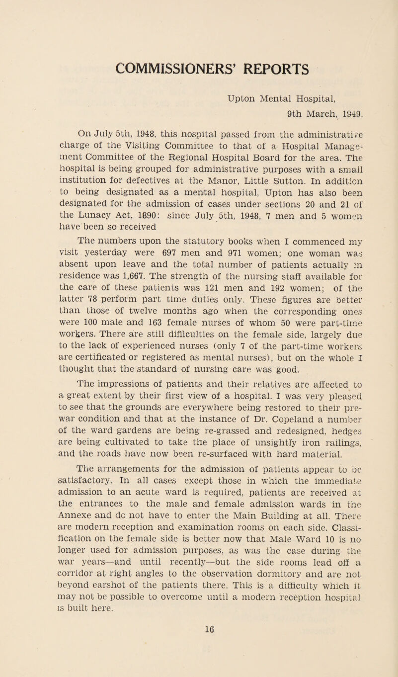 COMMISSIONERS’ REPORTS Upton Mental Hospital, 9th March, 1949. On July 5th, 1948, this hospital passed from the administrative charge of the Visiting Committee to that of a Hospital Manage¬ ment Committee of the Regional Hospital Board for the area. The hospital is being grouped for administrative purposes with a small institution for defectives at the Manor, Little Sutton. In addition to being designated as a mental hospital, Upton has also been designated for the admission of cases under sections 20 and 21 of the Lunacy Act, 1890: since July 5th, 1948, 7 men and 5 women have been so received The numbers upon the statutory books when I commenced my visit yesterday were 697 men and 971 women; one woman was absent upon leave and the total number of patients actually :n residence was 1,667. The strength of the nursing staff available for the care of these patients was 121 men and 192 women; of the latter 78 perform part time duties only. These figures are better than those of twelve months ago when the corresponding ones were 100 male and 163 female nurses of whom 50 were part-time workers. There are still difficulties on the female side, largely due to the lack of experienced nurses (only 7 of the part-time workers are certificated or registered as mental nurses), but on the whole I thought that the standard of nursing care was good. The impressions of patients and their relatives are affected to a great extent by their first view of a hospital. I was very pleased to see that the grounds are everywhere being restored to their pre¬ war condition and that at the instance of Dr. Copeland a number of the ward gardens are being re-grassed and redesigned, hedges are being cultivated to take the place of unsightly iron railings, and the roads have now been re-surfaced with hard material. The arrangements for the admission of patients appear to be satisfactory. In all cases except those in which the immediate admission to an acute ward is required, patients are received at the entrances to the male and female admission wards in the Annexe and do not have to enter the Main Building at all. There are modern reception and examination rooms on each side. Classi¬ fication on the female side is better now that Male Ward 10 is no longer used for admission purposes, as was the case during the war years—and until recently—but the side rooms lead off a corridor at right angles to the observation dormitory and are not beyond earshot of the patients there. This is a difficulty which it may not be possible to overcome until a modern reception hospital is built here.