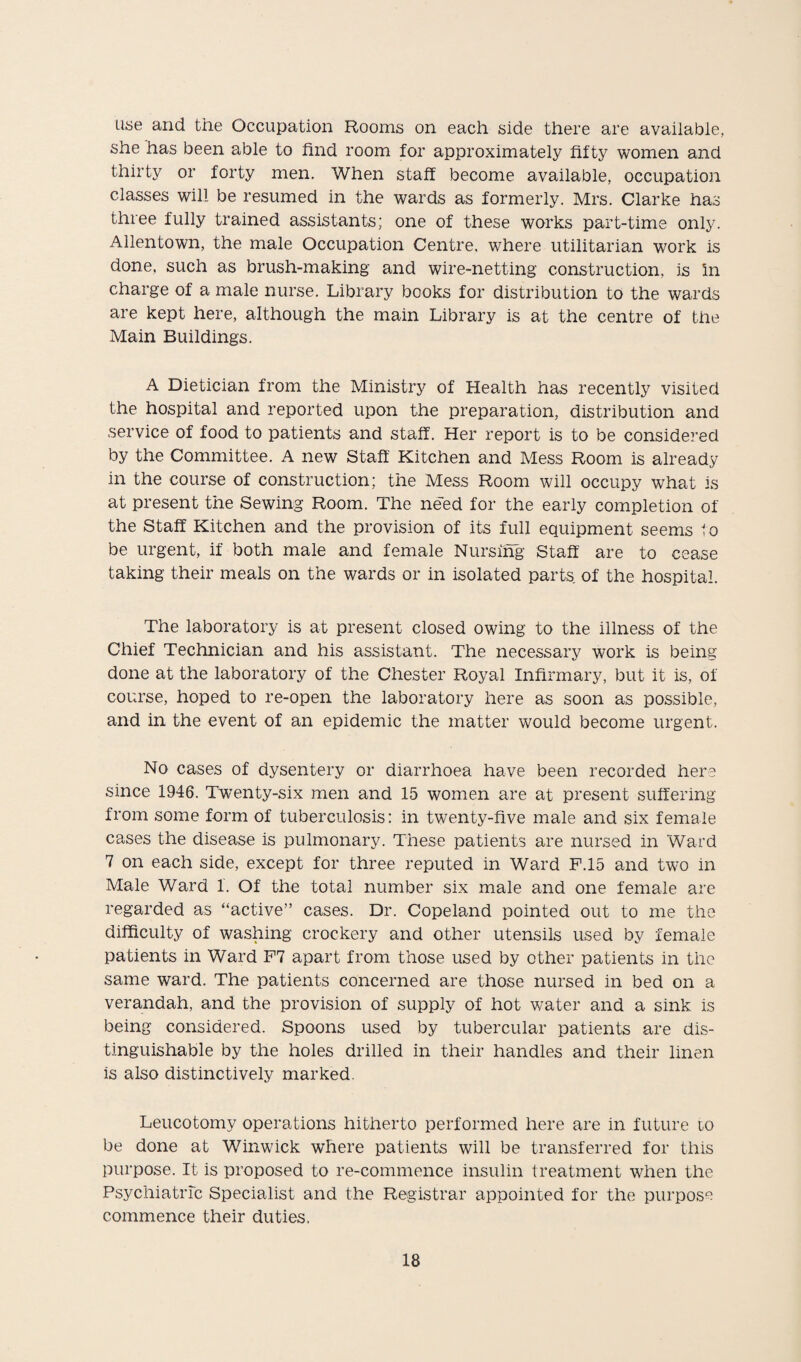 use and the Occupation Rooms on each side there are available, she has been able to find room for approximately fifty women and thirty or forty men. When staff become available, occupation classes will be resumed in the wards as formerly. Mrs. Clarke has three fully trained assistants; one of these works part-time only. Allentown, the male Occupation Centre, where utilitarian work is done, such as brush-making and wire-netting construction, is in charge of a male nurse. Library books for distribution to the wards are kept here, although the main Library is at the centre of the Main Buildings. A Dietician from the Ministry of Health has recently visited the hospital and reported upon the preparation, distribution and service of food to patients and staff. Her report is to be considered by the Committee. A new Staff Kitchen and Mess Room is already in the course of construction; the Mess Room will occupy what is at present the Sewing Room. The need for the early completion of the Staff Kitchen and the provision of its full equipment seems 1 o be urgent, if both male and female Nursing Staff are to cease taking their meals on the wards or in isolated parts of the hospital. The laboratory is at present closed owing to the illness of the Chief Technician and his assistant. The necessary work is being done at the laboratory of the Chester Royal Infirmary, but it is, of course, hoped to re-open the laboratory here as soon as possible, and in the event of an epidemic the matter would become urgent. No cases of dysentery or diarrhoea have been recorded here since 1946. Twenty-six men and 15 women are at present suffering from some form of tuberculosis: in twenty-five male and six female cases the disease is pulmonary. These patients are nursed in Ward 7 on each side, except for three reputed in Ward F.15 and two in Male Ward 1. Of the total number six male and one female are regarded as “active” cases. Dr. Copeland pointed out to me the difficulty of washing crockery and other utensils used by female patients in Ward F7 apart from those used by other patients in the same ward. The patients concerned are those nursed in bed on a verandah, and the provision of supply of hot water and a sink is being considered. Spoons used by tubercular patients are dis¬ tinguishable by the holes drilled in their handles and their linen is also distinctively marked. Leucotomy operations hitherto performed here are in future io be done at Winwick where patients will be transferred for this purpose. It is proposed to re-commence insulin treatment when the Psychiatric Specialist and the Registrar appointed for the purpose commence their duties.