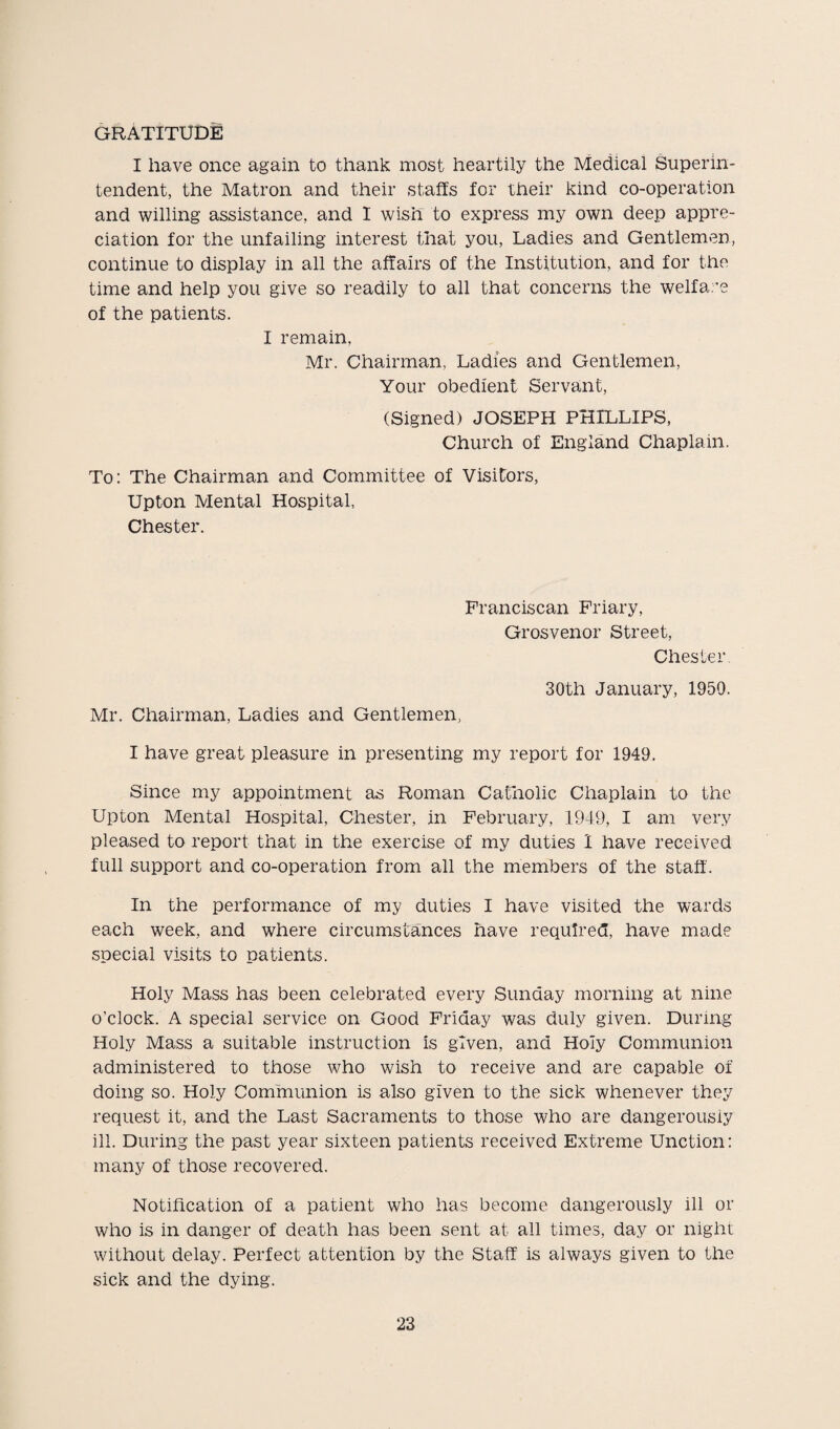 GRATITUDE I have once again to thank most heartily the Medical Superin¬ tendent, the Matron and their staffs for their kind co-operation and willing assistance, and I wish to express my own deep appre¬ ciation for the unfailing interest that you, Ladies and Gentlemen, continue to display in all the affairs of the Institution, and for the time and help you give so readily to all that concerns the welfare of the patients. I remain, Mr. Chairman, Ladies and Gentlemen, Your obedient Servant, (Signed) JOSEPH PHILLIPS, Church of England Chaplain. To: The Chairman and Committee of Visitors, Upton Mental Hospital, Chester. Franciscan Friary, Grosvenor Street, Chester 30th January, 1950. Mr. Chairman, Ladies and Gentlemen, I have great pleasure in presenting my report for 1949. Since my appointment as Roman Catholic Chaplain to the Upton Mental Hospital, Chester, in February, 1949, I am very pleased to report that in the exercise of my duties 1 have received full support and co-operation from all the members of the staff. In the performance of my duties I have visited the wards each week, and where circumstances have required, have made special visits to patients. Holy Mass has been celebrated every Sunday morning at nine o’clock. A special service on Good Friday was duly given. During Holy Mass a suitable instruction is given, and Holy Communion administered to those who wish to receive and are capable of doing so. Holy Communion is also given to the sick whenever they request it, and the Last Sacraments to those who are dangerously ill. During the past year sixteen patients received Extreme Unction: many of those recovered. Notification of a patient who has become dangerously ill or who is in danger of death has been sent at all times, day or night without delay. Perfect attention by the Staff is always given to the sick and the dying.
