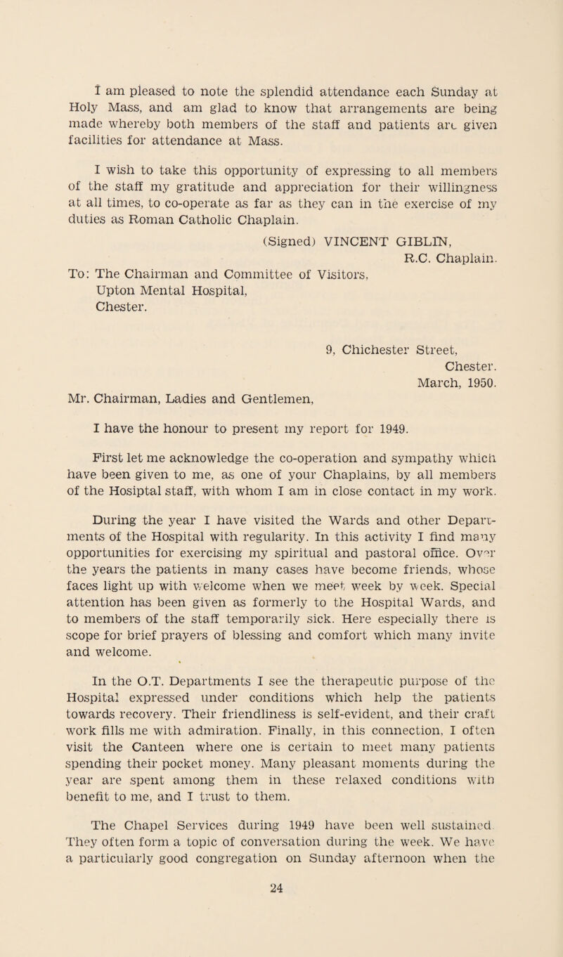 i am pleased to note the splendid attendance each Sunday at Holy Mass, and am glad to know that arrangements are being made whereby both members of the staff and patients art given facilities for attendance at Mass. I wish to take this opportunity of expressing to all members of the staff my gratitude and appreciation for their willingness at all times, to co-operate as far as they can in the exercise of my duties as Roman Catholic Chaplain. (Signed) VINCENT GIBLIN, R.C. Chaplain. To: The Chairman and Committee of Visitors, Upton Mental Hospital, Chester. Mr. Chairman, Ladies and Gentlemen, 9, Chichester Street, Chester. March, 1950. I have the honour to present my report for 1949. First let me acknowledge the co-operation and sympathy which have been given to me, as one of your Chaplains, by all members of the Hosiptal staff, with whom I am in close contact in my work. During the year I have visited the Wards and other Depart¬ ments of the Hospital with regularity. In this activity I find many opportunities for exercising my spiritual and pastoral office. Over the years the patients in many cases have become friends, whose faces light up with welcome when we meet week by week. Special attention has been given as formerly to the Hospital Wards, and to members of the staff temporarily sick. Here especially there is scope for brief prayers of blessing and comfort which many invite and welcome. In the O.T. Departments I see the therapeutic purpose of the Hospital expressed under conditions which help the patients towards recovery. Their friendliness is self-evident, and their craft work fills me with admiration. Finally, in this connection, I often visit the Canteen where one is certain to meet many patients spending their pocket money. Many pleasant moments during the year are spent among them in these relaxed conditions with benefit to me, and I trust to them. The Chapel Services during 1949 have been well sustained They often form a topic of conversation during the week. We have a particularly good congregation on Sunday afternoon when the