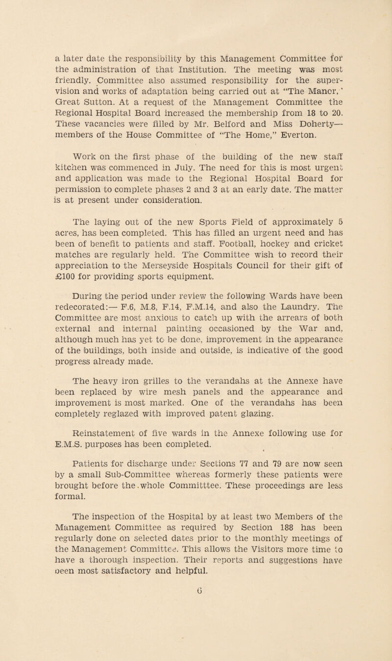 a later date the responsibility by this Management Committee for the administration of that Institution. The meeting was most friendly. Committee also assumed responsibility for the super¬ vision and works of adaptation being carried out at “The Manor, ’ Great Sutton. At a request of the Management Committee the Regional Hospital Board increased the membership from 18 to 20. These vacancies were filled by Mr. Belford and Miss Doherty— members of the House Committee of “The Home,” Everton. Work on the first phase of the building of the new staff kitchen was commenced in July. The need for this is most urgent and application was made to the Regional Hospital Board for permission to complete phases 2 and 3 at an early date. The matter is at present under consideration. The laying out of the new Sports Field of approximately 5 acres, has been completed. This has filled an urgent need and has been of benefit to patients and staff. Football, hockey and cricket matches are regularly held. The Committee wish to record their appreciation to the Merseyside Hospitals Council for their gift of £100 for providing sports equipment. During the period under review the following Wards have been redecorated:— F.6, M.8, F.14, F.M.14, and also the Laundry. The Committee are most anxious to catch up with the arrears of both external and internal painting occasioned by the War and, although much has yet to be done, improvement in the appearance of the buildings, both inside and outside, is indicative of the good progress already made. The heavy iron grilles to the verandahs at the Annexe have been replaced by wire mesh panels and the appearance and improvement is most marked. One of the verandahs has been completely reglazed with improved patent glazing. Reinstatement of five wards in the Annexe following use for E.M.S. purposes has been completed. Patients for discharge under Sections 77 and 79 are now seen by a small Sub-Committee whereas formerly these patients were brought before the.whole Committtee. These proceedings are less formal. The inspection of the Hospital by at least two Members of the Management Committee as required by Section 188 has been regularly done on selected dates prior to the monthly meetings of the Management Committee. This allows the Visitors more time to have a thorough inspection. Their reports and suggestions have oeen most satisfactory and helpful. G