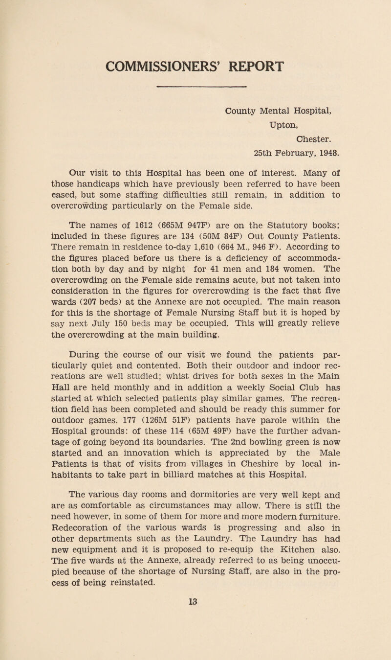 COMMISSIONERS’ REPORT County Mental Hospital, Upton, Chester. 25th February, 1948. Our visit to this Hospital has been one of interest. Many of those handicaps which have previously been referred to have been eased, but some staffing difficulties still remain, in addition to overcrowding particularly on the Female side. The names of 1612 (665M 947F) are on the Statutory books; included in these figures are 134 (50M 84F) Out County Patients. There remain in residence to-day 1,610 (664 M., 946 F). According to the figures placed before us there is a deficiency of accommoda¬ tion both by day and by night for 41 men and 184 women. The overcrowding on the Female side remains acute, but not taken into consideration in the figures for overcrowding is the fact that five wards (207 beds) at the Annexe are not occupied. The main reason for this is the shortage of Female Nursing Staff but it is hoped by say next July 150 beds may be occupied. This will greatly relieve the overcrowding at the main building. During the course of our visit we found the patients par¬ ticularly quiet and contented. Both their outdoor and indoor rec¬ reations are well studied; whist drives for both sexes in the Main Hall are held monthly and in addition a weekly Social Club has started at which selected patients play similar games. The recrea¬ tion field has been completed and should be ready this summer for outdoor games. 177 (126M 51F) patients have parole within the Hospital grounds: of these 114 (65M 49F) have the further advan¬ tage of going beyond its boundaries. The 2nd bowling green is now started and an innovation which is appreciated by the Male Patients is that of visits from villages in Cheshire by local in¬ habitants to take part in billiard matches at this Hospital. The various day rooms and dormitories are very well kept and are as comfortable as circumstances may allow. There is still the need however, in some of them for more and more modern furniture. Redecoration of the various wards is progressing and also in other departments such as the Laundry. The Laundry has had new equipment and it is proposed to re-equip the Kitchen also. The five wards at the Annexe, already referred to as being unoccu¬ pied because of the shortage of Nursing Staff, are also in the pro¬ cess of being reinstated.