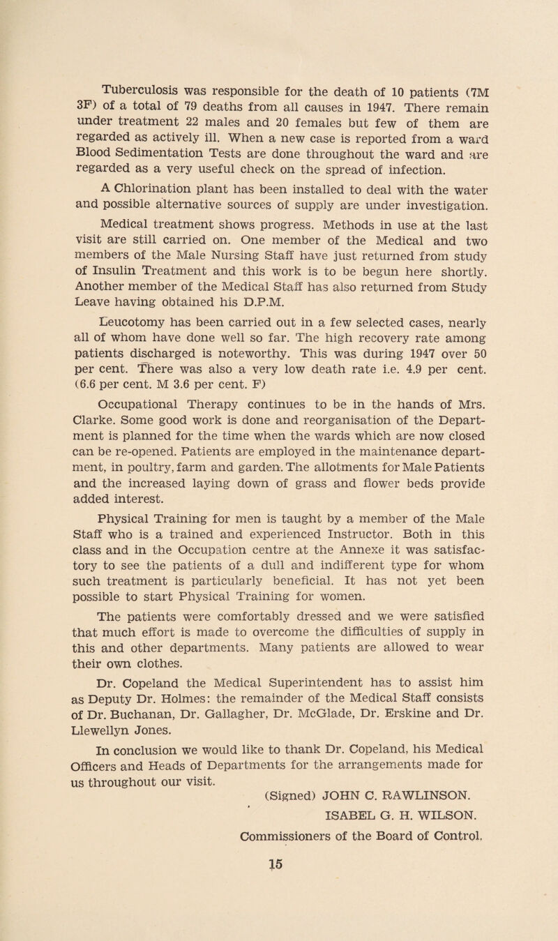 Tuberculosis was responsible for the death of 10 patients (7M 3F) of a total of 79 deaths from all causes in 1947. There remain under treatment 22 males and 20 females but few of them are regarded as actively ill. When a new case is reported from a ward Blood Sedimentation Tests are done throughout the ward and are regarded as a very useful check on the spread of infection. A Chlorination plant has been installed to deal with the water and possible alternative sources of supply are under investigation. Medical treatment shows progress. Methods in use at the last visit are still carried on. One member of the Medical and two members of the Male Nursing Staff have just returned from study of Insulin Treatment and this work is to be begun here shortly. Another member of the Medical Staff has also returned from Study Leave having obtained his D.P.M. Eeucotomy has been carried out in a few selected cases, nearly all of whom have done well so far. The high recovery rate among patients discharged is noteworthy. This was during 1947 over 50 per cent. There was also a very low death rate i.e. 4.9 per cent. (6.6 per cent. M 3.6 per cent. F) Occupational Therapy continues to be in the hands of Mrs. Clarke. Some good work is done and reorganisation of the Depart¬ ment is planned for the time when the wards which are now closed can be re-opened. Patients are employed in the maintenance depart¬ ment, in poultry, farm and garden. The allotments for Male Patients and the increased laying down of grass and flower beds provide added interest. Physical Training for men is taught by a member of the Male Staff who is a trained and experienced Instructor. Both in this class and in the Occupation centre at the Annexe it was satisfac¬ tory to see the patients of a dull and indifferent type for whom such treatment is particularly beneficial. It has not yet been possible to start Physical Training for women. The patients were comfortably dressed and we were satisfied that much effort is made to overcome the difficulties of supply in this and other departments. Many patients are allowed to wear their own clothes. Dr. Copeland the Medical Superintendent has to assist him as Deputy Dr. Holmes: the remainder of the Medical Staff consists of Dr. Buchanan, Dr. Gallagher, Dr. McGlade, Dr. Erskine and Dr. Llewellyn Jones. In conclusion we would like to thank Dr. Copeland, his Medical Officers and Heads of Departments for the arrangements made for us throughout our visit. (Signed) JOHN C. RAWLINSON. ISABEL G. H. WILSON. Commissioners of the Board of Control.