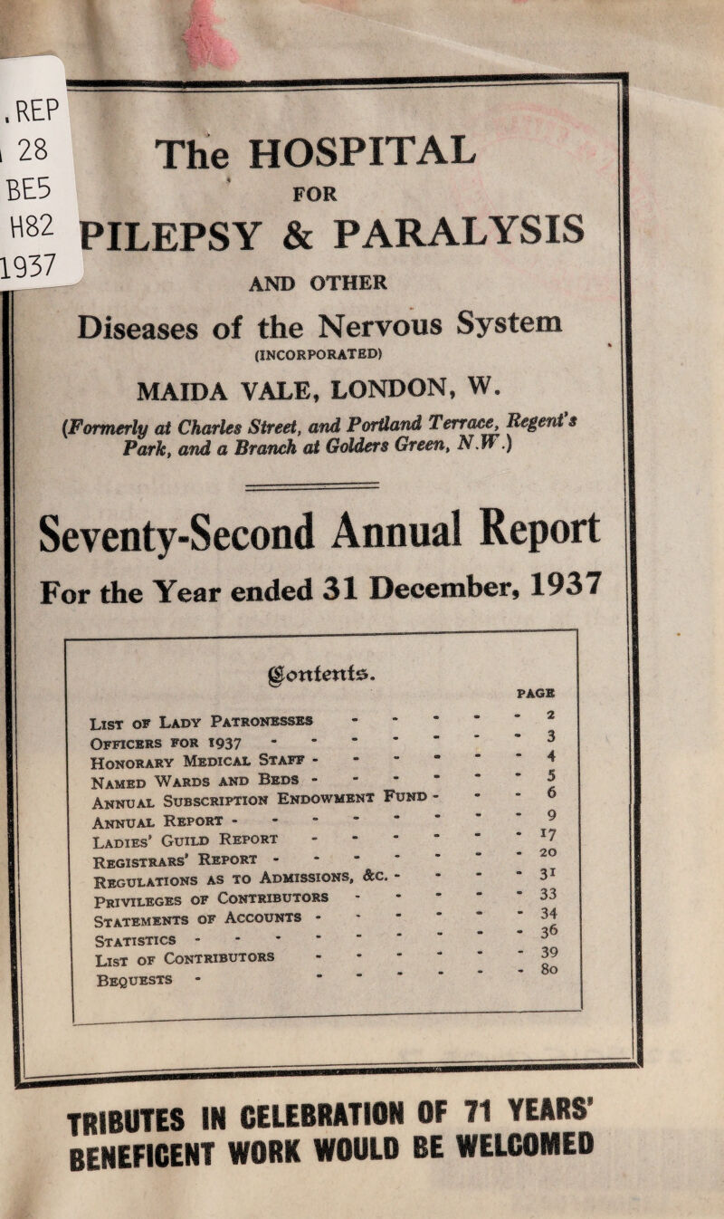 The HOSPITAL .REP 28 BE5 for H82 PILEPSY & PARALYSIS 1937 AND OTHER Diseases of the Nervous System (INCORPORATED) MAIDA VALE, LONDON, W. (Formerly at Charles Street, and Portland Terrace Regent’s Park, and a Branch at Gaiders Green, N.W.) Seventy-Second Annual Report For the Year ended 31 December, 1937 gionfenta. PAGE List of Lady Patronesses - e m • 2 Officers for 1937 - • • •at 3 Honorary Medical Staff - • * m 4 Named Wards and Beds - - ' 5 Annual Subscription Endowment Fund - ** ° 6 Annual Report - * 9 Ladies’ Guild Report • * m 17 Registrars’ Report - - • 00 ' 20 Regulations as to Admissions, - at ‘ 31 Privileges of Contributors • • * 33 Statements of Accounts - Statistics - » - 00 «• 34 36 List of Contributors Bequests - - - - 39 80 TRIBUTES IN CELEBRATION OF 71 YEARS’ beneficent work would be welcomed