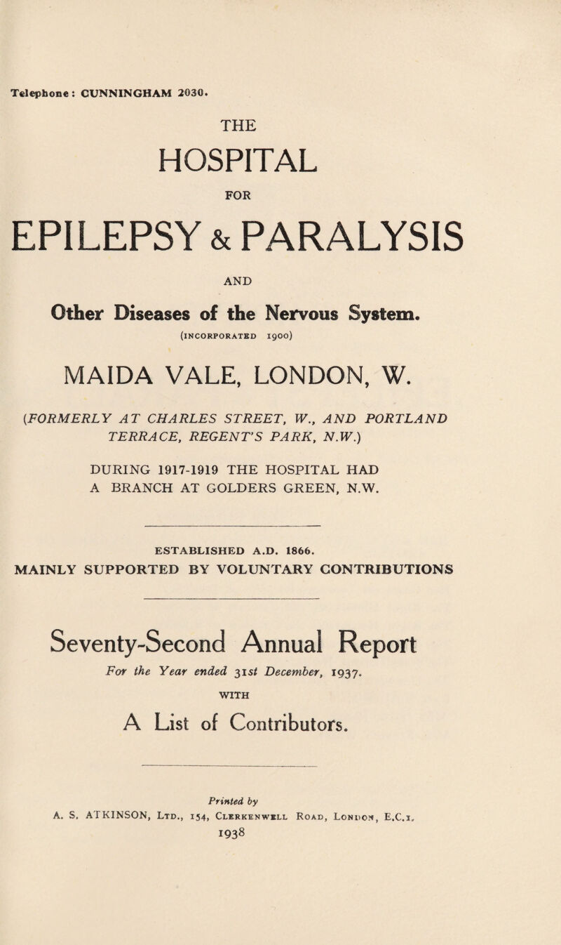 Telephone: CUNNINGHAM 2030. THE HOSPITAL FOR EPILEPSY & PARALYSIS AND Other Diseases of the Nervous System, (incorporated 1900) MAIDA VALE, LONDON, W. (.FORMERLY AT CHARLES STREET, W., AND PORTLAND TERRACE, REGENT’S PARK, N.W.) DURING 1917-1919 THE HOSPITAL HAD A BRANCH AT GOLDERS GREEN, N.W. ESTABLISHED A.D. 1866. MAINLY SUPPORTED BY VOLUNTARY CONTRIBUTIONS Seventy-Second Annual Report For the Year ended 3151 December, 1937. WITH A List of Contributors. Printed by A. S. ATKINSON, Ltd., 154, Clerkenwell Road, London, E.C.i„ I938